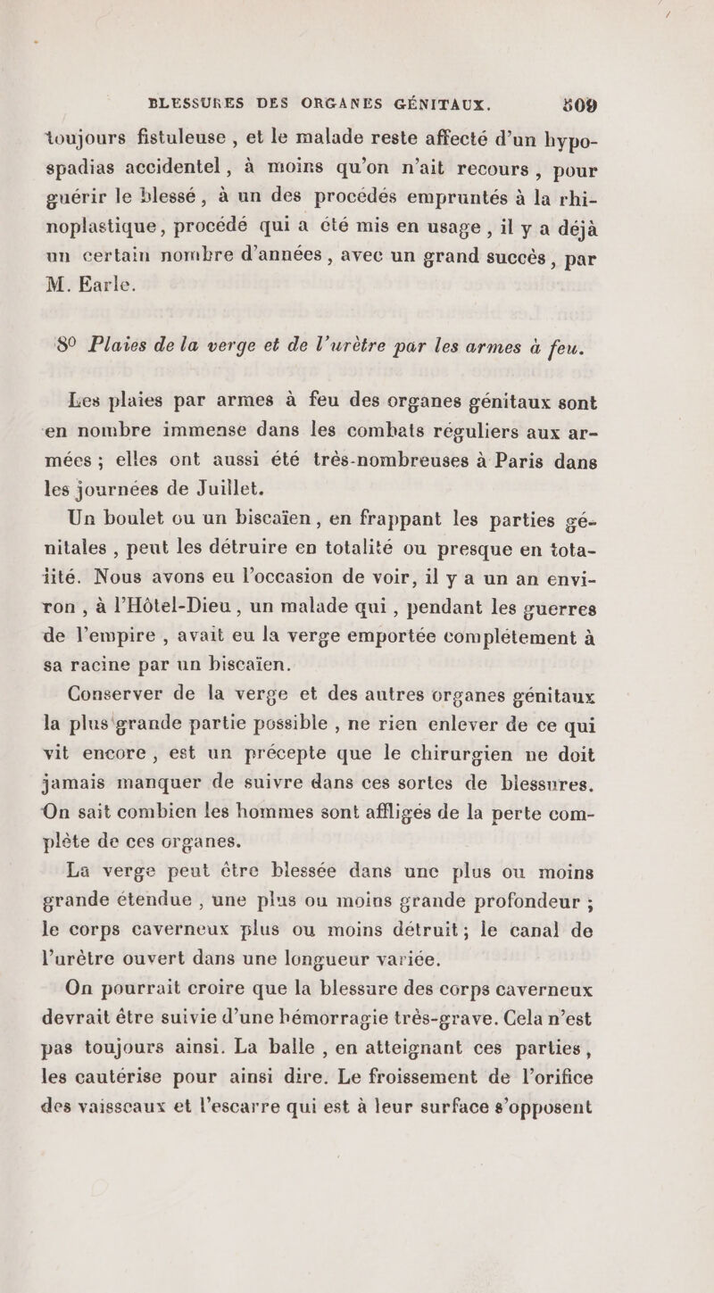 toujours fistuleuse , et le malade reste affecté d’un hypo- spadias accidentel, à moins qu’on n'ait recours, pour guérir le blessé, à un des procédés empruntés à la rhi- noplastique, procédé qui a été mis en usage , il y a déjà un certain nombre d'années , avec un grand succès , par M. Earle. 89 Plaies de la verge et de l’urètre par les armes à feu. Les plaies par armes à feu des organes génitaux sont ‘en nombre immense dans les combats réguliers aux ar- mées ; elles ont aussi été très-nombreuses à Paris dans les journées de Juillet. Un boulet ou un biscaïen , en frappant les parties gé- nitales , peut les détruire en totalité ou presque en tota- iité. Nous avons eu l’occasion de voir, il y a un an envi- ron , à l’Hôtel-Dieu , un malade qui , pendant les guerres de l’empire , avait eu la verge emportée complétement à sa racine par un biscaïen. Conserver de la verge et des autres organes génitaux la plus grande partie possible , ne rien enlever de ce qui vit encore, est un précepte que le chirurgien ne doit jamais manquer de suivre dans ces sortes de blessures. On sait combien les hommes sont affligés de la perte com- plète de ces organes. Lä verge peut être biessée dans une plus ou moins grande étendue , une plus ou moins grande profondeur ; le corps caverneux plus ou moins détruit; le canal de l’'urêtre ouvert dans une longueur variée. On pourrait croire que la blessure des corps caverneux devrait être suivie d’une hémorragie très-grave. Cela n’est pas toujours ainsi. La balle , en atteignant ces parties, les cautérise pour ainsi dire. Le froissement de l’orifice des vaisseaux et l’escarre qui est à leur surface s’opposent