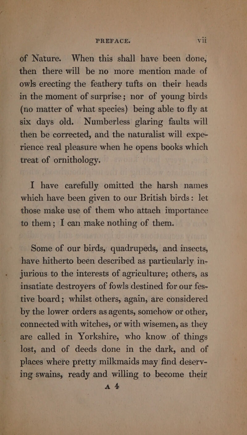 of Nature. When this shall have been done, then there will be no more mention made of owls erecting the feathery tufts on their heads (no matter of what species) being able to fly at six days old. Numberless glaring faults will then be corrected, and the naturalist will expe- rience real pleasure when he opens books which treat of ornithology. I have carefully omitted the harsh names which have been given to our British birds: let those make use of them who attach importance to them; I can make nothing of them. Some of our birds, quadrupeds, and insects, have hitherto been described as particularly in- jurious to the interests of agriculture; others, as insatiate destroyers of fowls destined for our fes- tive board; whilst others, again, are considered by the lower orders as agents, somehow or other, connected with witches, or with wisemen, as they are called in Yorkshire, who know of things lost, and of deeds done in the dark, and of places where pretty milkmaids may find deserv- ing swains, ready and willing to become their A 4