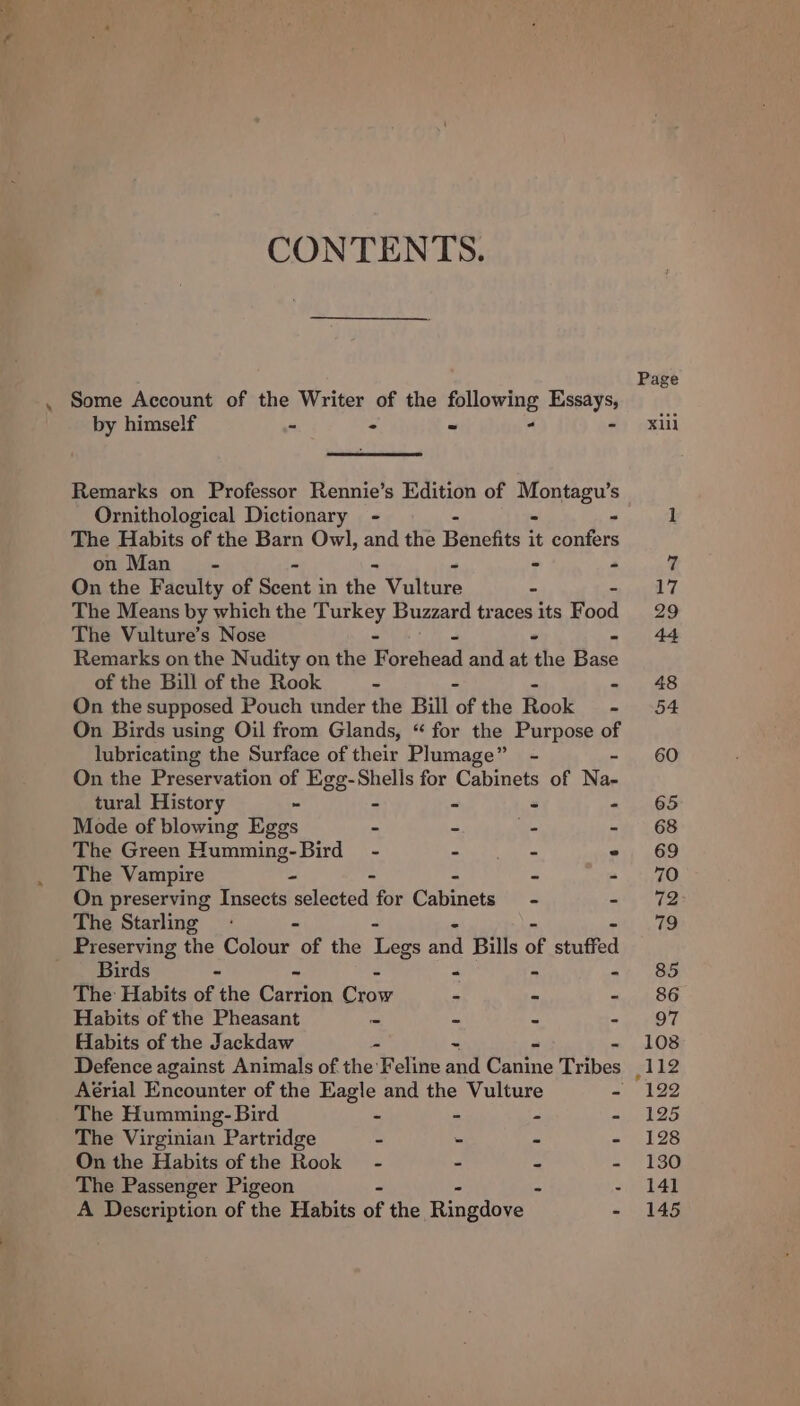 CONTENTS. by himself - = a . ‘ Remarks on Professor Rennie’s Edition of eee Ornithological Dictionary - The Habits of the Barn Owl, and the Benefits ‘ He on Man - - - - On the Faculty of sheds in the Values The Means by which the pareey Buzzard traces as Food The Vulture’s Nose Remarks on the Nudity on the F erect and at he ha of the Bill of the Rook - - On the supposed Pouch under the Bill of the Rook - On Birds using Oil from Glands, “ for the Purpose of lubricating the Surface of their Plumage” - - On the Preservation of Egg-Shells for Cabinets of Na- tural History “ - _ s * Mode of blowing Eggs - ~ 7 ee The Green Humming-Bird - See ~ The Vampire - - “ = m On preserving Insects selected for Cabinets - - The Starling - - Preserving the Colour of the t mi Bills of stuffed Birds - &lt; . &lt; The Habits of the Capron ae = - - Habits of the Pheasant ~ ph e . Habits of the Jackdaw x = 2 ie Defence against Animals of the Feline and Canine Tribes Aérial Encounter of the Eagle and the Vulture - The Humming- Bird a “ a The Virginian Partridge - - x * On the Habits of the Rook - = a z The Passenger Pigeon - A Description of the Habits of the Hinedoee - 108 ,112 “122 125 130 141 145