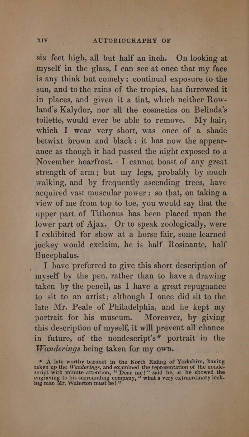 six feet high, all but half an inch. On looking at myself in the glass, I can see at once that my face is any think but comely: continual exposure to the sun, and tothe rains of the tropics, has furrowed it in places, and given it a tint, which neither Row- land’s Kalydor, nor all the cosmetics on Belinda’s toilette, would ever be able to remove. My hair, which I wear very short, was once of a shade’ betwixt brown and black: it has now the appear- ance as though it had passed the night exposed to a November hoarfrost. - I cannot boast of any great strength of arm; but my legs, probably by much walking, and by frequently ascending trees, have acquired vast muscular power: so that, on taking a view of me from top to toe, you would say that the upper part of Tithonus has been placed upon the lower part of Ajax. Or to speak zoologically, were I exhibited for show at a horse fair, some learned jockey would exclaim, he is half Rosinante, half Bucephalus. ) I have preferred to give this short description of myself by the pen, rather than to have a drawing taken by the pencil, as I have a great repugnance to sit to an artist; although I once did sit to the late Mr. Peale of Philadelphia, and he kept my portrait for his museum. Moreover, by giving this description of myself, it will prevent all chance in future, of the nondescript’s* portrait in the Wanderings being taken for my own. * A late worthy baronet in the North Riding of Yorkshire, having taken up the Wanderings, and examined the representation of the nonde- script with minute attention, “ Dear me!”’’ said he; as he showed the engraving to his surrounding company, ‘‘ what a very extraordinary look. ing man Mr. Waterton must be! ” j :