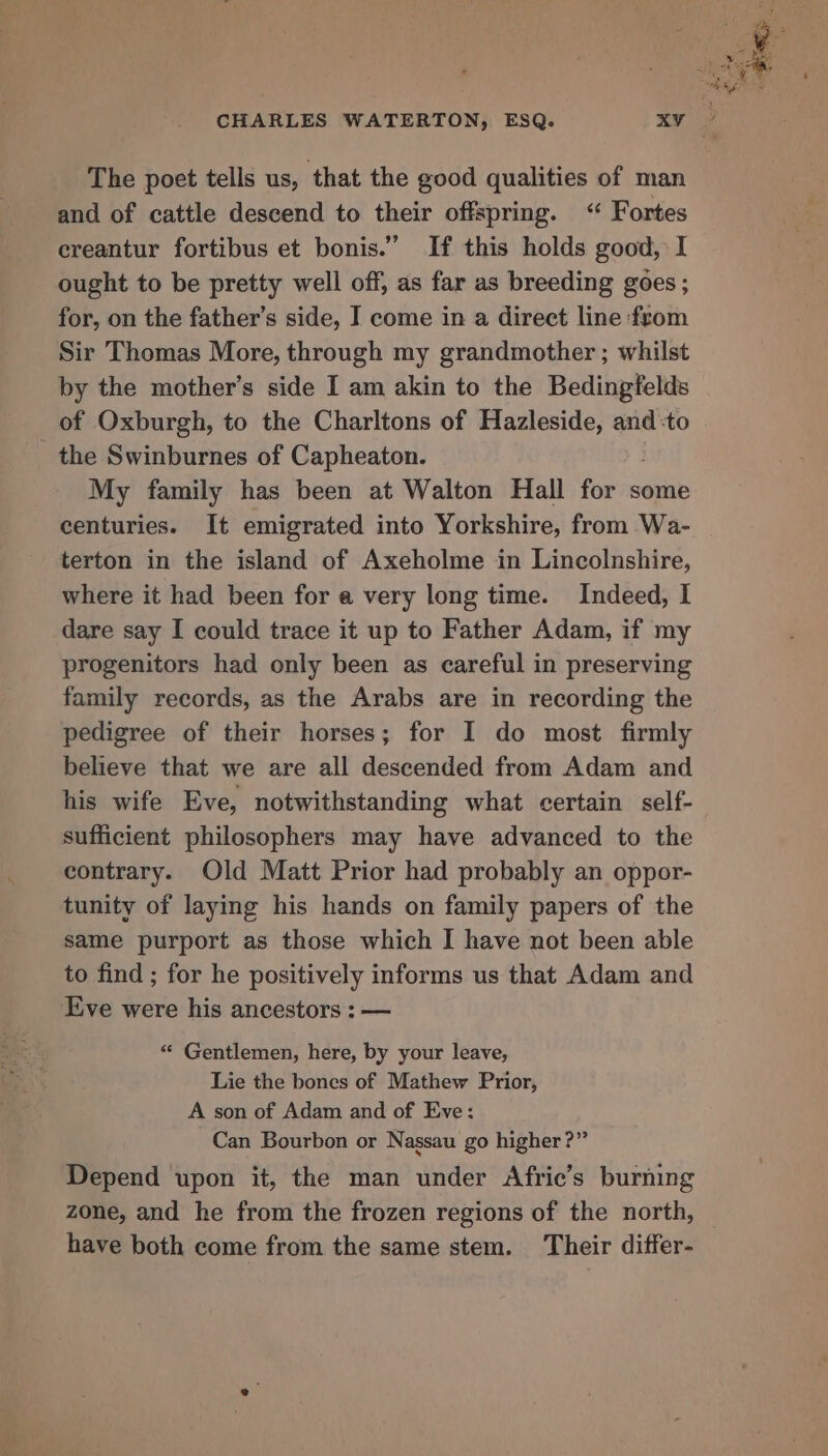 The poet tells us, that the good qualities of man and of cattle descend to their offspring. “ Fortes ereantur fortibus et bonis.” If this holds good, I ought to be pretty well off, as far as breeding goes ; for, on the father’s side, I come in a direct line from Sir Thomas More, through my grandmother ; whilst by the mother’s side I am akin to the Bedingfelds of Oxburgh, to the Charltons of Hazleside, and:to the Swinburnes of Capheaton. My family has been at Walton Hall for some centuries. It emigrated into Yorkshire, from Wa- terton in the island of Axeholme in Lincolnshire, where it had been for a very long time. Indeed, I dare say I could trace it up to Father Adam, if my progenitors had only been as careful in preserving family records, as the Arabs are in recording the pedigree of their horses; for I do most firmly believe that we are all descended from Adam and his wife Eve, notwithstanding what certain self- sufficient philosophers may have advanced to the contrary. Old Matt Prior had probably an oppor- tunity of laying his hands on family papers of the same purport as those which I have not been able to find ; for he positively informs us that Adam and Ive were his ancestors : — “* Gentlemen, here, by your leave, Lie the bones of Mathew Prior, A son of Adam and of Eve: Can Bourbon or Nassau go higher?” Depend upon it, the man under Afric’s burning zone, and he from the frozen regions of the north, have both come from the same stem. Their differ-