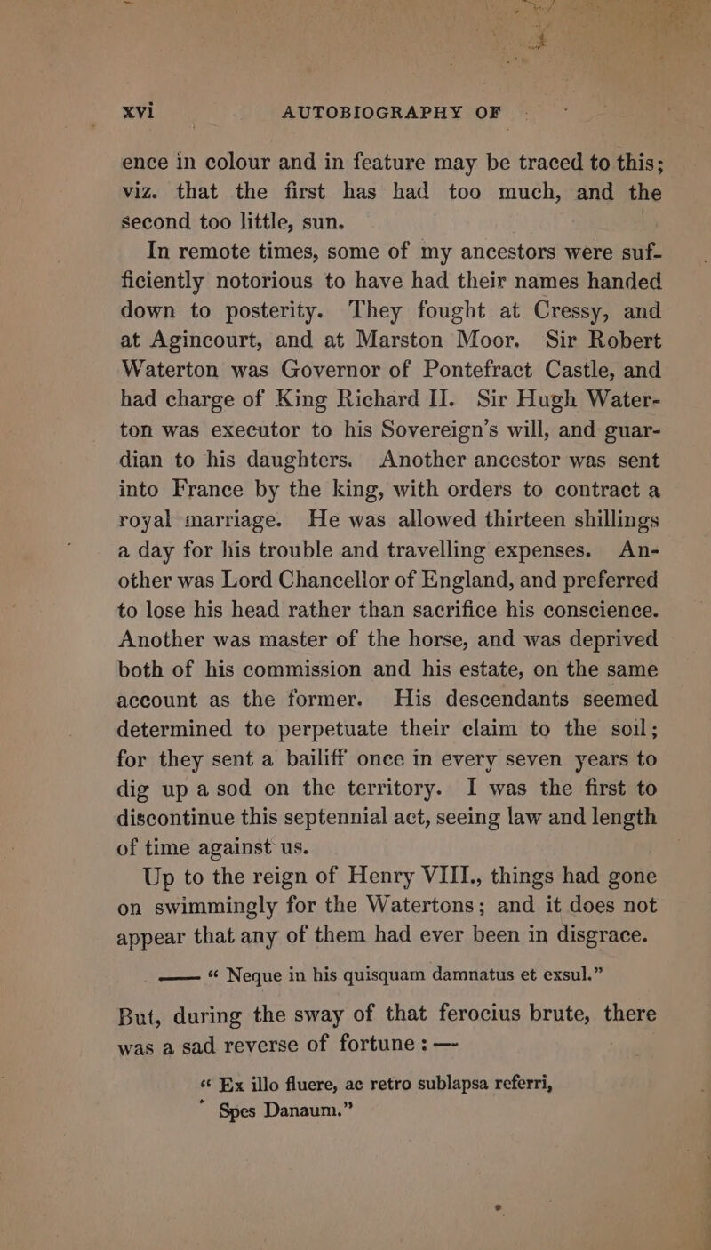 ence in colour and in feature may be traced to this; viz. that the first has had too much, and the second too little, sun. In remote times, some of my ancestors were suf- ficiently notorious to have had their names handed down to posterity. They fought at Cressy, and at Agincourt, and at Marston Moor. Sir Robert Waterton was Governor of Pontefract Castle, and had charge of King Richard II. Sir Hugh Water- ton was executor to his Sovereign’s will, and guar- dian to his daughters. Another ancestor was sent into France by the king, with orders to contract a royal marriage. He was allowed thirteen shillings a day for his trouble and travelling expenses. An- other was Lord Chancellor of England, and preferred to lose his head rather than sacrifice his conscience. Another was master of the horse, and was deprived both of his commission and his estate, on the same account as the former. His descendants seemed determined to perpetuate their claim to the soil; for they sent a bailiff once in every seven years to dig up asod on the territory. I was the first to discontinue this septennial act, seeing law and length of time against us. Up to the reign of Henry VIII., things had gone on swimmingly for the Watertons; and it does not appear that any of them had ever been in disgrace. —— “ Neque in his quisquam damnatus et exsul.” But, during the sway of that ferocius brute, there was a sad reverse of fortune : —~ st Ex illo fluere, ac retro sublapsa referri, “ Spes Danaum.” ah a x “