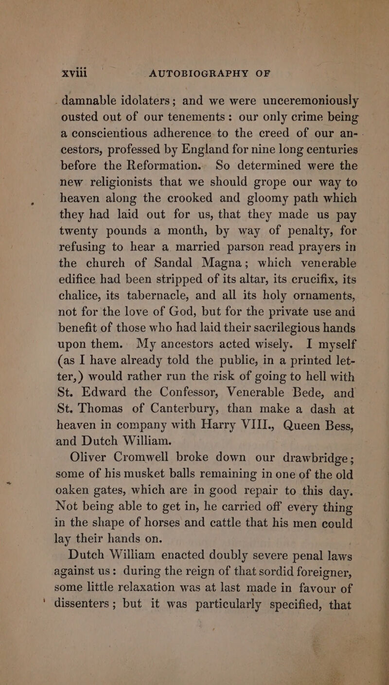 _ damnable idolaters; and we were unceremoniously ousted out of our tenements: our only crime being a conscientious adherence. to the creed of our an-. cestors, professed by England for nine long centuries before the Reformation. So determined were the new religionists that we should grope our way to heaven along the crooked and gloomy path which they had laid out for us, that they made us pay twenty pounds a month, by way of penalty, for refusing to hear a married parson read prayers in the church of Sandal Magna; which venerable edifice had been stripped of its altar, its crucifix, its chalice, its tabernacle, and all its holy ornaments, not for the love of God, but for the private use and benefit of those who had laid their sacrilegious hands upon them. My ancestors acted wisely. I myself (as I have already told the public, in a printed let- ter,) would rather run the risk of going to hell with St. Edward the Confessor, Venerable Bede, and St. Thomas of Canterbury, than make a dash at heaven in company with Harry VIII., Queen Bess, and Dutch William. Oliver Cromwell broke down our drawbridge ; some of his musket balls remaining in one of the old oaken gates, which are in good repair to this day. Not being able to get in, he carried off every thing in the shape of horses and cattle that his men could lay their hands on. Dutch William enacted doubly severe penal laws against us: during the reign of that sordid foreigner, some little Res was at last made in favour of ' dissenters ; but it was particularly specified, that Kees 5 eae