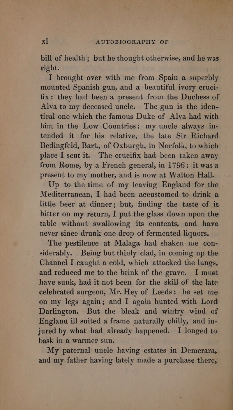 bill of health; but he thought otherwise, and he was right. I brought over with me from Spain a superbly mounted Spanish gun, and a beautiful ivory cruci- fix: they had been a present from the Duchess of Alva to my deceased uncle. The gun is the iden- tical one which the famous Duke of Alva had with him in the Low Countries: my uncle always in- tended it for his relative, the late Sir Richard Bedingfeld, Bart., of Oxburgh, in Norfolk, to which place I sent it. The crucifix had been taken away from Rome, by a French general, in 1796: it wasa present to my mother, and is now at Walton Hall. Up to the time of my leaving England for the . Mediterranean, I had been accustomed to drink a little beer at dinner; but, finding the taste of it bitter on my return, I put the glass down upon the table without swallowing its contents, and have never since drunk one drop of fermented liquors. The pestilence at Malaga had shaken me con- siderably. Being but thinly clad, in coming up the Channel I caught a cold, which attacked the lungs, and reduced me to the brink of the grave. I must have sunk, had it not been for the skill of the late celebrated surgeon, Mr. Hey of Leeds: he set me on my legs again; and I again hunted with Lord Darlington. But the bleak and wintry wind of Englana ill suited a frame naturally chilly, and in- jured by what had already happened. I longed to bask in a warmer sun. My paternal uncle having estates in Demerara, and my father having lately made a purchase there,