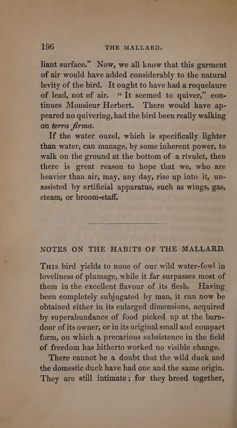 liant surface.” Now, we all know that this garment of air would have added considerably to the natural levity of the bird. It ought to have had a roquelaure of lead, not of air. “It seemed to quiver,” con- tinues Monsieur Herbert. There would have ap- peared no quivering, had the bird been really walking on terra firma. If the water ouzel, which is specifically lighter than water, can manage, by some inherent power, to walk on the ground at the bottom of a rivulet, then there is great reason to hope that we, who are heavier than air, may, any day, rise up into it, un- assisted by artificial apparatus, such as wings, gas, steam, or broomsstaff. NOTES ON THE HABITS OF THE MALLARD. Tuts bird yields to none of our wild water-fowl in loveliness of plumage, while it far surpasses most of them in the excellent flavour of its flesh. Having been completely subjugated by man, it can now be obtained either in its enlarged dimensions, acquired by superabundance of food picked up at the barn- door of its owner, or in its original small and compact form, on which a precarious subsistence in the field of freedom has hitherto worked no visible change. There cannot be a doubt that the wild duck and the domestic duck have had one and the same origin. They are still intimate; for they breed together,