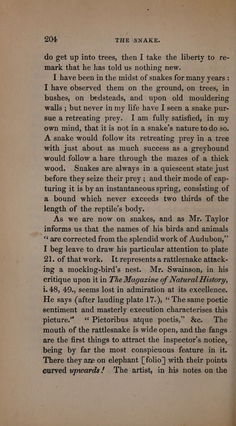 do get up into trees, then I take the liberty to re- mark that he has told us nothing new. I have been in the midst of snakes for many years : I have observed them on the ground, on trees, in bushes, on bedsteads, and upon old mouldering walls ; but never in my life have I seen a snake pur- sue a retreating prey. Iam fully satisfied, in my own mind, that it is not in a snake’s nature to do so. A snake would follow its retreating prey in a tree with just about as much success as a greyhound would follow a hare through the mazes of a thick wood. Snakes are always in a quiescent state just before they seize their prey ; and their mode of cap- turing it is by an instantaneous spring, consisting of a bound which never exceeds two thirds of the length of the reptile’s body. As we are now on snakes, and as Mr. Taylor informs us that the names of his birds and animals *‘ are corrected from the splendid work of Audubon,” I beg leave to draw his particular attention to plate 21. of that work. It represents a rattlesnake attack- ing a mocking-bird’s nest. Mr. Swainson, in his critique upon it in The Magazine of Natural History, 1.48, 49., seems lost in admiration at its excellence. He says (after lauding plate 17.), “ The same poetic sentiment and masterly execution characterises this picture.” &lt;‘ Pictoribus atque poetis,” &amp;c. The mouth of the rattlesnake is wide open, and the fangs . are the first things to attract the inspector’s notice, being by far the most conspicuous feature in it. There they are on elephant [folio] with their points curved wpwards! The artist, in his notes. on the