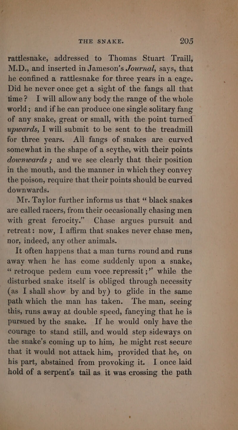 nef, THE SNAKE. 205 rattlesnake, addressed to Thomas Stuart Traill, M.D., and inserted in Jameson’s Journal, says, that he confined a rattlesnake for three years in a cage. Did he never once get a sight of the fangs all that time? I will allow any body the range of the whole world; and if he can produce one single solitary fang of any snake, great or small, with the point turned upwards, I will submit to be sent to the treadmill for three years. All fangs of snakes are curved somewhat in the shape of a scythe, with their points downwards ; and we see clearly that their position in the mouth, and the manner in which they convey the poison, require that their points should be curved downwards. Mr. Taylor further informs us that “ black snakes are called racers, from their occasionally chasing men with great ferocity.” Chase argues pursuit and retreat: now, I affirm that snakes never chase men, nor, indeed, any other animals. It often happens that a man turns round and runs away when he has come suddenly upon a snake, “retroque pedem cum voce repressit ;”” while the (as I shall show by and by) to glide in the same path which the man has taken. ‘The man, seeing this, runs away at double speed, fancying that he is pursued by the snake. If he would only have the courage to stand still, and would step sideways on the snake’s coming up to him, he might rest secure that it would not attack him, provided that he, on his part, abstained from provoking it. I once laid hold of a serpent’s tail as it was crossing the path