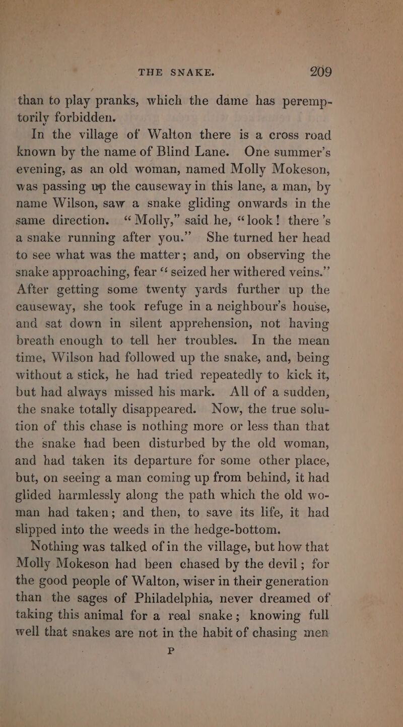 than to play pranks, which the dame has peremp- torily forbidden. In the village of Walton there is a cross road known by the name of Blind Lane. One summer’s evening, as an old woman, named Molly Mokeson, was passing up the causeway in this lane, a man, by name Wilson, saw a snake gliding onwards in the same direction. ‘“ Molly,” said he, “look! there’s a snake running after you.’’ She turned her head to see what was the matter; and, on observing the snake approaching, fear “ seized her withered veins.” After getting some twenty yards further up the causeway, she took refuge in a neighbour’s house, and sat down in silent apprehension, not having breath enough to tell her troubles. In the mean time, Wilson had followed up the snake, and, being without a stick, he had tried repeatedly to kick it, but had always missed his mark. All of a sudden, the snake totally disappeared. Now, the true solu- tion of this chase is nothing more or less than that the snake had been disturbed by the old woman, and had taken its departure for some other place, but, on seeing a man coming up from behind, it had glided harmlessly along the path which the old wo- man had taken; and then, to save its life, it had slipped into the weeds in the hedge-bottom. Nothing was talked of in the village, but how that Molly Mokeson had been chased by the devil; for the good people of Walton, wiser in their generation than the sages of Philadelphia, never dreamed of taking this animal for a real snake; knowing full well that snakes are not in the habit of chasing men P