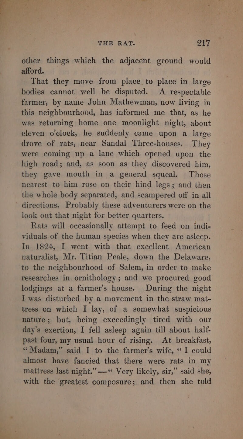 = &gt; ATS re cop - ¥ D ‘Kui sb des &gt; M &gt;  4 ; i : ’ ‘ : - | THE RAT. Oty other things which the adjacent ground would afford. That they move from place to place in large bodies cannot well be disputed. A respectable farmer, by name John Mathewman, now living in this neighbourhood, has informed me that, as he was returning home one moonlight night, about eleven o'clock, he suddenly came upon a large drove of rats, near Sandal Three-houses. They were coming up a lane which opened upon the high road; and, as soon as they discovered him, they gave mouth in a general squeal. Those nearest to him rose on their hind legs; and then the whole body separated, and scampered off in all directions. Probably these adventurers were on the look out that night for better quarters. Rats will occasionally attempt to feed on indi- viduals of the human species when they are asleep. In 1824, I went with that excellent American naturalist, Mr. Titian Peale, down the Delaware, to the neighbourhood of Salem, in order to make researches in ornithology ; and we procured good lodgings at a farmer’s house. During the night I was disturbed by a movement in the straw mat- tress on which I lay, of a somewhat suspicious nature; but, being exceedingly tired with our day’s exertion, I fell asleep again till about half- past four, my usual hour of rising. At breakfast, ‘‘ Madam,” said I to the farmer's wife, “I could almost have fancied that there were rats in my mattress last night.’’—“ Very likely, sir,” said she, with the greatest composure; and then she told