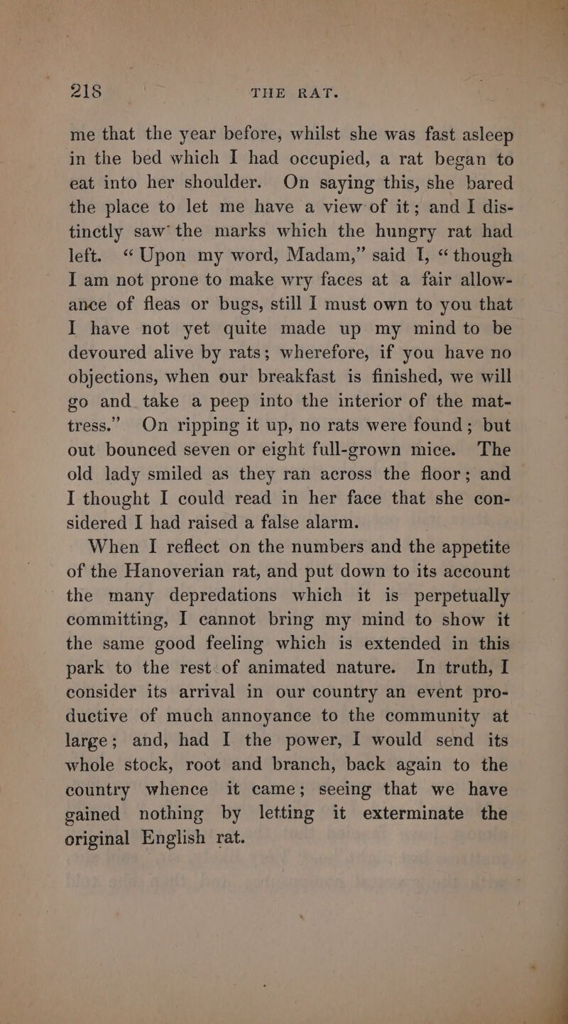 me that the year before, whilst she was fast asleep in the bed which I had occupied, a rat began to eat into her shoulder. On saying this, she bared the place to let me have a view of it; and I dis- tinctly saw’ the marks which the hungry rat had left. “Upon my word, Madam,” said I, “though I am not prone to make wry faces at a fair allow- ance of fleas or bugs, still I must own to you that I have not yet quite made up my mind to be devoured alive by rats; wherefore, if you have no objections, when our breakfast is finished, we will go and take a peep into the interior of the mat- tress.” On ripping it up, no rats were found; but out bounced seven or eight full-grown mice. The old lady smiled as they ran across the floor; and I thought I could read in her face that she con- sidered I had raised a false alarm. When I reflect on the numbers and the appetite of the Hanoverian rat, and put down to its account the many depredations which it is perpetually committing, I cannot bring my mind to show it the same good feeling which is extended in this park to the rest:of animated nature. In truth, I consider its arrival in our country an event pro- ductive of much annoyance to the community at large; and, had I the power, I would send its whole stock, root and branch, back again to the country whence it came; seeing that we have gained nothing by letting it exterminate the original English rat.