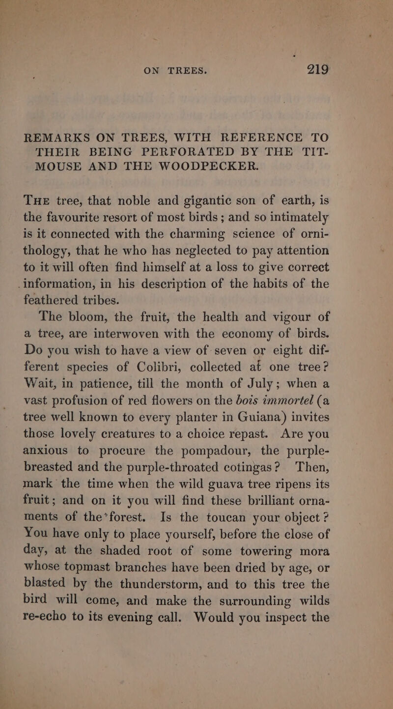 REMARKS ON TREES, WITH REFERENCE TO THEIR BEING PERFORATED BY THE TIT- MOUSE AND THE WOODPECKER. THE tree, that noble and gigantic son of earth, is the favourite resort of most birds ; and so intimately is it connected with the charming science of orni- thology, that he who has neglected to pay attention to it will often find himself at a loss to give correct information, in his description of the habits of the feathered tribes. The bloom, the fruit, the health and vigour of a tree, are interwoven with the economy of birds. Do you wish to have a view of seven or eight dif- ferent species of Colibri, collected at one tree? Wait, in patience, till the month of July; when a vast profusion of red flowers on the bois immortel (a tree well known to every planter in Guiana) invites those lovely creatures to a choice repast. Are you anxious to procure the pompadour, the purple- breasted and the purple-throated cotingas? Then, mark the time when the wild guava tree ripens its fruit; and on it you will find these brilliant orna- ments of the*forest. Is the toucan your object ? You have only to place yourself, before the close of day, at the shaded root of some towering mora whose topmast branches have been dried by age, or blasted by the thunderstorm, and to this tree the bird will come, and make the surrounding wilds re-echo to its evening call. Would you inspect the