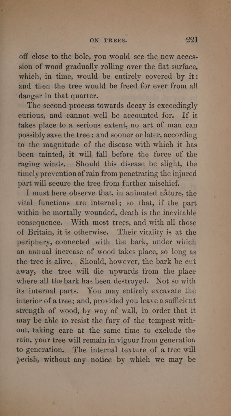 =a ON TREES. 291 off close to the bole, you would see the new acces- sion of wood gradually rolling over the flat surface, which, in time, would be entirely covered by it: and then the tree would be freed for ever from all danger in that quarter. The second process towards decay is exceedingly curious, and cannot well be accounted for. If it takes place to a serious extent, no art of man can possibly save the tree ; and sooner or later, according to the magnitude of the disease with which it has been tainted, it will fall before the force of the raging winds. Should this disease be slight, the timely prevention of rain from penetrating the injured part will secure the tree from further mischief. I must here observe that, in animated nature, the vital functions are internal; so that, if the part within be mortally wounded, death is the inevitable consequence. With most trees, and with all those of Britain, it is otherwise. Their vitality is at the periphery, connected with the bark, under which an annual increase of wood takes place, so long as the tree is alive. Should, however, the bark be cut away, the tree will die upwards from the place where all the bark has been destroyed. Not so with its internal parts. You may entirely excavate the interior of a tree; and, provided you leave a sufficient strength of wood, by way of wall, in order that it may be able to resist the fury of the tempest with- out, taking care at the same time to exclude the rain, your tree will remain in vigour from generation to generation. The internal texture of a tree will perish, without any notice by which we may be