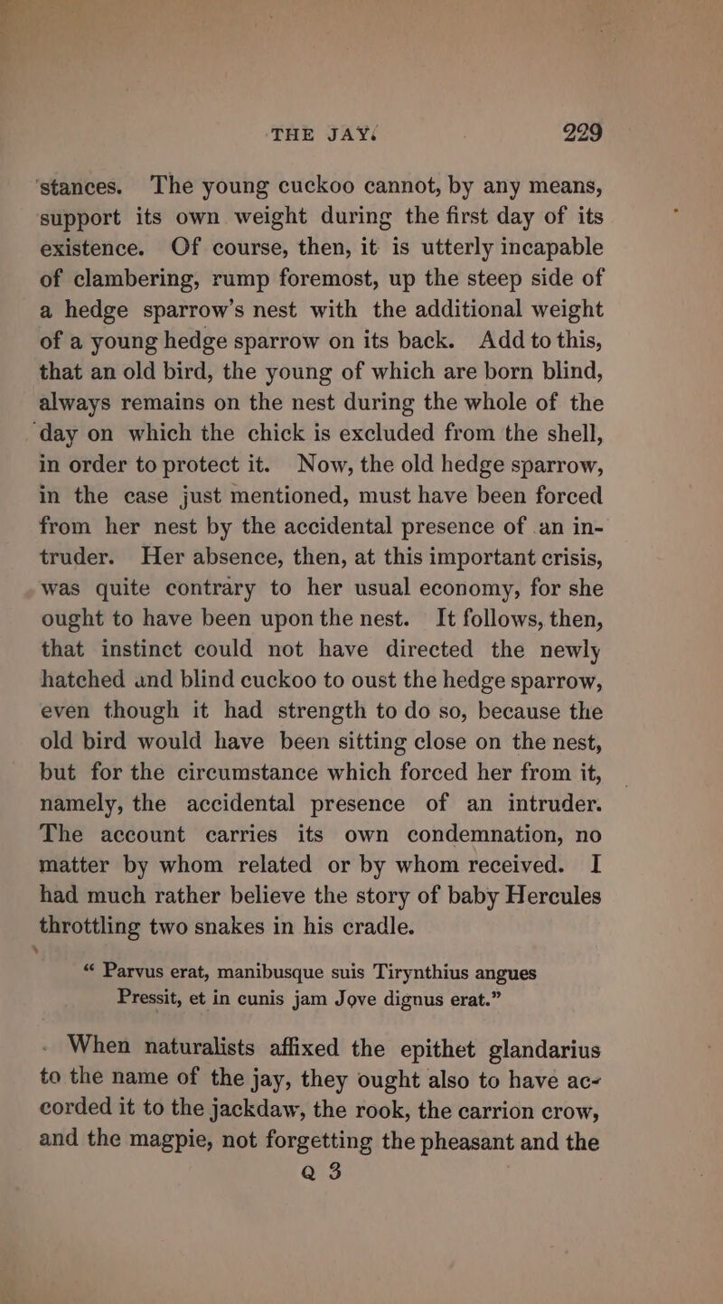 ‘stances. The young cuckoo cannot, by any means, support its own weight during the first day of its existence. Of course, then, it is utterly incapable of clambering, rump foremost, up the steep side of a hedge sparrow’s nest with the additional weight of a young hedge sparrow on its back. Add to this, that an old bird, the young of which are born blind, always remains on the nest during the whole of the ‘day on which the chick is excluded from the shell, in order to protect it. Now, the old hedge sparrow, in the case just mentioned, must have been forced from her nest by the accidental presence of .an in- truder. Her absence, then, at this important crisis, was quite contrary to her usual economy, for she ought to have been upon the nest. It follows, then, that instinct could not have directed the newly hatched und blind cuckoo to oust the hedge sparrow, even though it had strength to do so, because the old bird would have been sitting close on the nest, but for the circumstance which forced her from it, namely, the accidental presence of an intruder. The account carries its own condemnation, no matter by whom related or by whom received. I had much rather believe the story of baby Hercules throttling two snakes in his cradle. “« Parvus erat, manibusque suis Tirynthius angues Pressit, et in cunis jam Jove dignus erat.” When naturalists affixed the epithet glandarius to the name of the jay, they ought also to have ac- corded it to the jackdaw, the rook, the carrion crow, and the magpie, not forgetting the pheasant and the Q 3