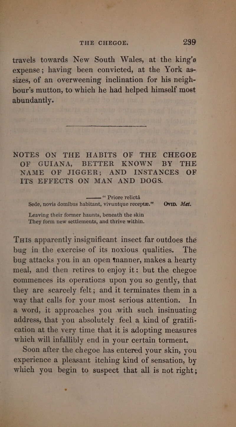 travels towards New South Wales, at the king’s expense; having been convicted, at the York as- sizes, of an overweening inclination for his neigh- bour’s mutton, to which he had helped himself most abundantly. NOTES ON THE HABITS OF THE CHEGOE OF GUIANA, BETTER KNOWN BY THE NAME OF JIGGER; AND INSTANCES OF ITS EFFECTS ON MAN AND DOGS. —— “ Priore relicta Sede, novis domibus habitant, vivuntque recepte.” Ovi. Met. Leaving their former haunts, beneath the skin They form new settlements, and thrive within. Tuls apparently insignificant insect far outdoes the bug in the exercise of its noxious qualities. The bug attacks you in an open manner, makes a hearty meal, and then retires to enjoy it: but the chegoe commences its operations upon you so gently, that they are scarcely felt; and it terminates them in a way that calls for your most serious attention. In a word, it approaches you -with such insinuating address, that you absolutely feel a kind of gratifi- cation at the very time that it is adopting measures which will infallibly end in your certain torment. Soon after the chegoe has entered your skin, you experience a pleasant itching kind of sensation, by which you begin to suspect that all is not right;