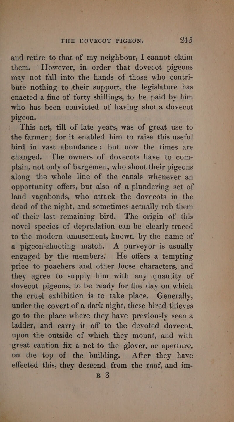 ty tual Se a THE DOVECOT PIGEON. IA5 and retire to that of my neighbour, I cannot claim them. However, in order that dovecot pigeons may not fall into the hands of those who contri- bute nothing to Aheir support, the legislature has enacted a fine of forty shillings, to be paid by him who has been convicted of having shot a dovecot pigeon. This act, till of late years, was of great use to the farmer; for it enabled him to raise this useful bird in vast abundance: but now the times are changed. ‘The owners of dovecots have to com- plain, not only of bargemen, who shoot their pigeons along the whole line of the canals whenever an opportunity offers, but also of a plundering set of land vagabonds, who attack the dovecots in the dead of the night, and sometimes actually rob them of their last remaining bird. The origin of this novel species of depredation can be clearly traced to the modern amusement, known by the name of a pigeon-shooting match. A purveyor is usually engaged by the members. He offers a tempting price to poachers and other loose characters, and they agree to supply him with any \quantity of dovecot pigeons, to be ready for the day on which the cruel exhibition is to take place. Generally, under the covert of a dark night, these hired thieves go to the place where they have previously seen a ladder, and carry it off to the devoted dovecot, upon the outside of which they mount, and with great caution fix a net to the glover, or aperture, on the top of the building. After they have effected this, they descend from the roof, and im- R 3