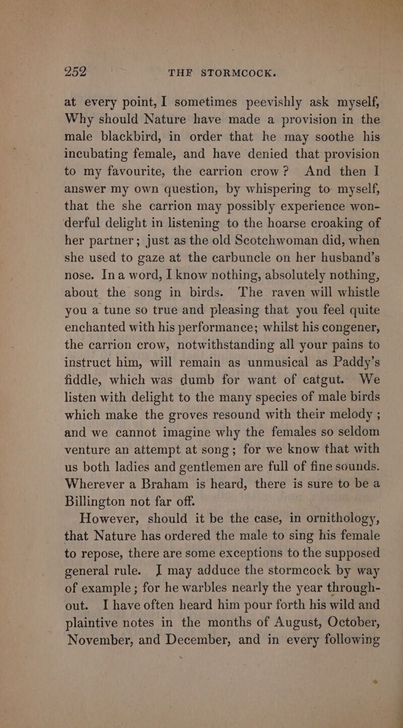 at every point, 1 sometimes peevishly ask myself, Why should Nature have made a provision in the male blackbird, in order that he. may soothe his incubating female, and have denied that provision to my favourite, the carrion crow? And then I answer my own question, by whispering to myself, that the she carrion may possibly experience won- derful delight in listening to the hoarse croaking of her partner; just as the old Scotchwoman did, when she used to gaze at the carbuncle on her husband’s nose. Ina word, I know nothing, absolutely nothing, about the song in birds. The raven will whistle you a tune so true and pleasing that you feel quite enchanted with his performance; whilst his congener, the carrion crow, notwithstanding all your pains to instruct him, will remain as unmusical as Paddy’s fiddle, which was dumb for want of catgut. We listen with delight to the many species of male birds which make the groves resound with their melody ; and we cannot imagine why the females so seldom venture an attempt at song; for we know that with us both ladies and gentlemen are full of fine sounds. Wherever a Braham is heard, there is sure to be a Billington not far off. However, should it be the case, in ornithology, that Nature has ordered the male to sing his female to repose, there are some exceptions to the supposed general rule. J may adduce the stormcock by way of example ; for he warbles nearly the year through- out. I have often heard him pour forth his wild and plaintive notes in the months of August, October, November, and December, and in every following