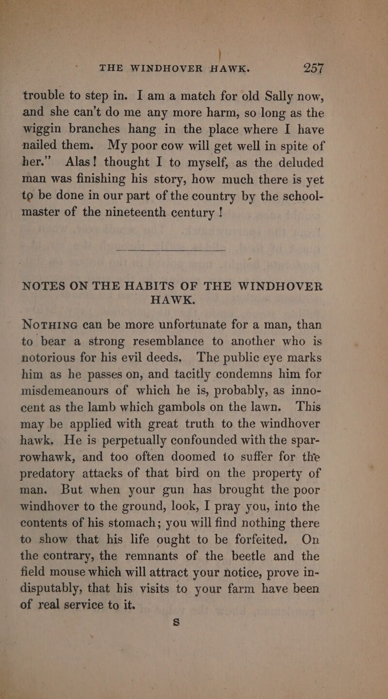 SO eres » ‘a } THE WINDHOVER HAWK. 257 trouble to step in. I am a match for old Sally now, and she can’t do me any more harm, so long as the wiggin branches hang in the place where I have nailed them. My poor cow will get well in spite of her.” Alas! thought I to myself, as the deluded man was finishing his story, how much there is yet to be done in our part of the country by the school- master of the nineteenth century ! NOTES ON THE HABITS OF THE WINDHOVER HAWK. NoTHING can be more unfortunate for a man, than to bear a strong resemblance to another who is notorious for his evil deeds, The public eye marks him as he passes on, and tacitly condemns him for misdemeanours of which he is, probably, as inno- cent as the lamb which gambols on the lawn. This may be applied with great truth to the windhover hawk. He is perpetually confounded with the spar- rowhawk, and too often doomed to suffer for the predatory attacks of that bird on the property of man. But when your gun has brought the poor windhover to the ground, look, I pray you, into the contents of his stomach; you will find nothing there to show that his life ought to be forfeited. On the contrary, the remnants of the beetle and the field mouse which will attract your notice, prove in- disputably, that his visits to your farm have been of real service to it. S