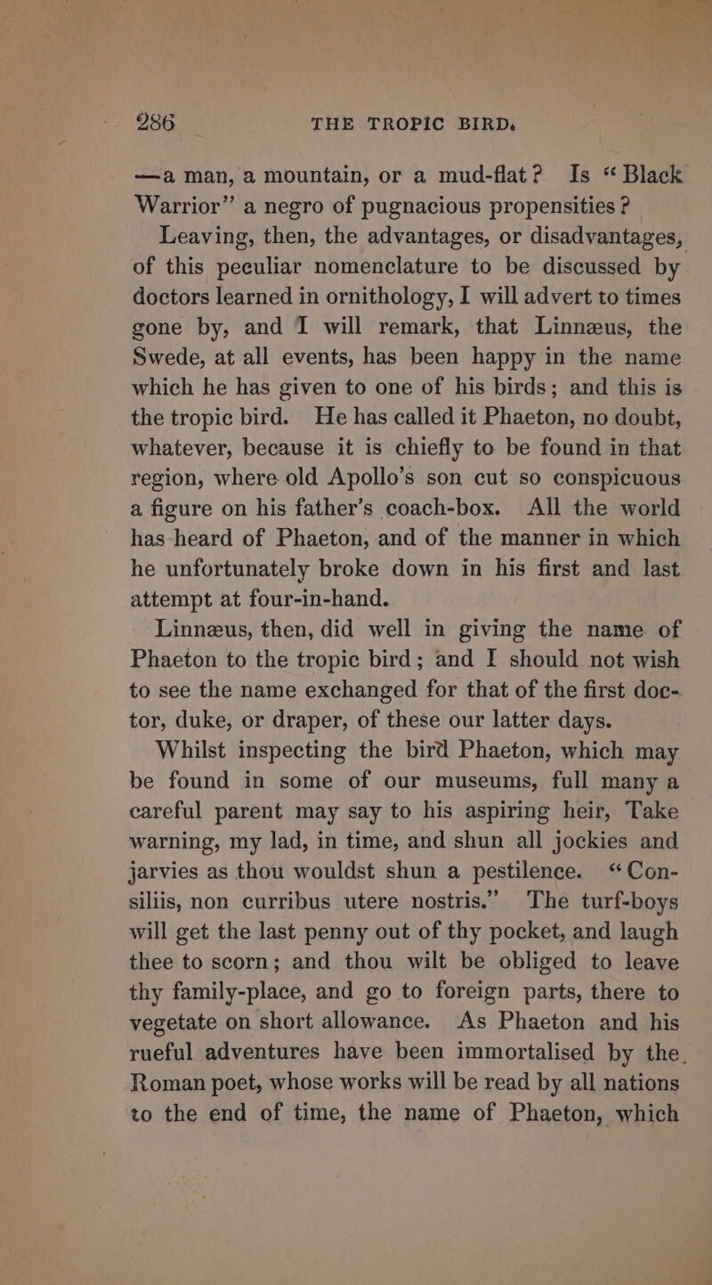 —a man, a mountain, or a mud-flat? Is “ Black Warrior” a negro of pugnacious propensities ? Leaving, then, the advantages, or disadvantages, of this peeuliar nomenclature to be discussed by doctors learned in ornithology, I will advert to times gone by, and 1 will remark, that Linnzus, the Swede, at all events, has been happy in the name which he has given to one of his birds; and this is the tropic bird. He has called it Phaeton, no doubt, whatever, because it is chiefly to be found in that region, where old Apollo’s son cut so conspicuous a figure on his father’s coach-box. All the world has heard of Phaeton, and of the manner in which he unfortunately broke down in his first and last attempt at four-in-hand. Linneus, then, did well in giving the name of Phaeton to the tropic bird; and I should not wish to see the name exchanged for that of the first doc- tor, duke, or draper, of these our latter days. Whilst inspecting the bird Phaeton, which may be found in some of our museums, full many a careful parent may say to his aspiring heir, Take warning, my lad, in time, and shun all jockies and jarvies as thou wouldst shun a pestilence. ‘“ Con- siliis, non curribus utere nostris.”’ The turf-boys will get the last penny out of thy pocket, and laugh thee to scorn; and thou wilt be obliged to leave thy family-place, and go to foreign parts, there to vegetate on short allowance. As Phaeton and his rueful adventures have been immortalised by the. Roman poet, whose works will be read by all nations to the end of time, the name of Phaeton, which