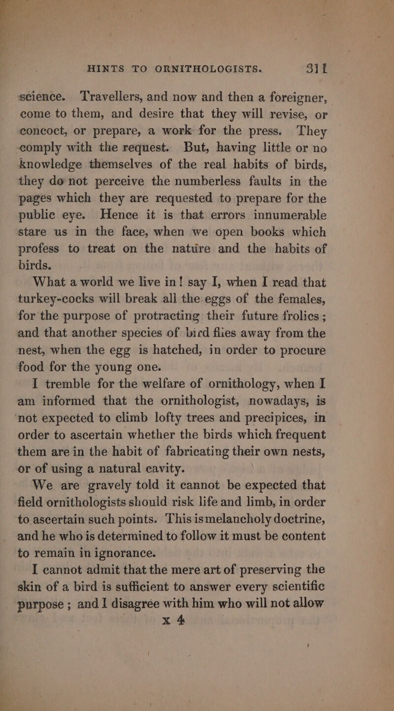 science. ‘Travellers, and now and then a foreigner, come to them, and desire that they will revise, or concoct, or prepare, a work for the press. They comply with the request. But, having little or no knowledge themselves of the real habits of birds, they do not perceive the numberless faults in the pages which they are requested to prepare for the public eye. Hence it is that errors innumerable stare us in the face, when we open books which profess to treat on the nature and the habits of birds. What a world we live in! say I, when I read that turkey-cocks will break all the eggs of the females, for the purpose of protracting their future frolies ; and that another species of bicd flies away from the nest, when the egg is hatched, in order to procure food for the young one. I tremble for the welfare of ornithology, when I am informed that the ornithologist, nowadays, is ‘not expected to climb lofty trees and precipices, in order to ascertain whether the birds which frequent them are in the habit of fabricating their own nests, or of using a natural cavity. We are gravely told it cannot be expected that field ornithologists should risk life and limb, in order to ascertain such points. This ismelancholy doctrine, and he who is determined to follow it must be content to remain in ignorance. I cannot admit that the mere art of preserving the skin of a bird is sufficient to answer every scientific purpose ; and 1 disagree with him who will not allow | x 4