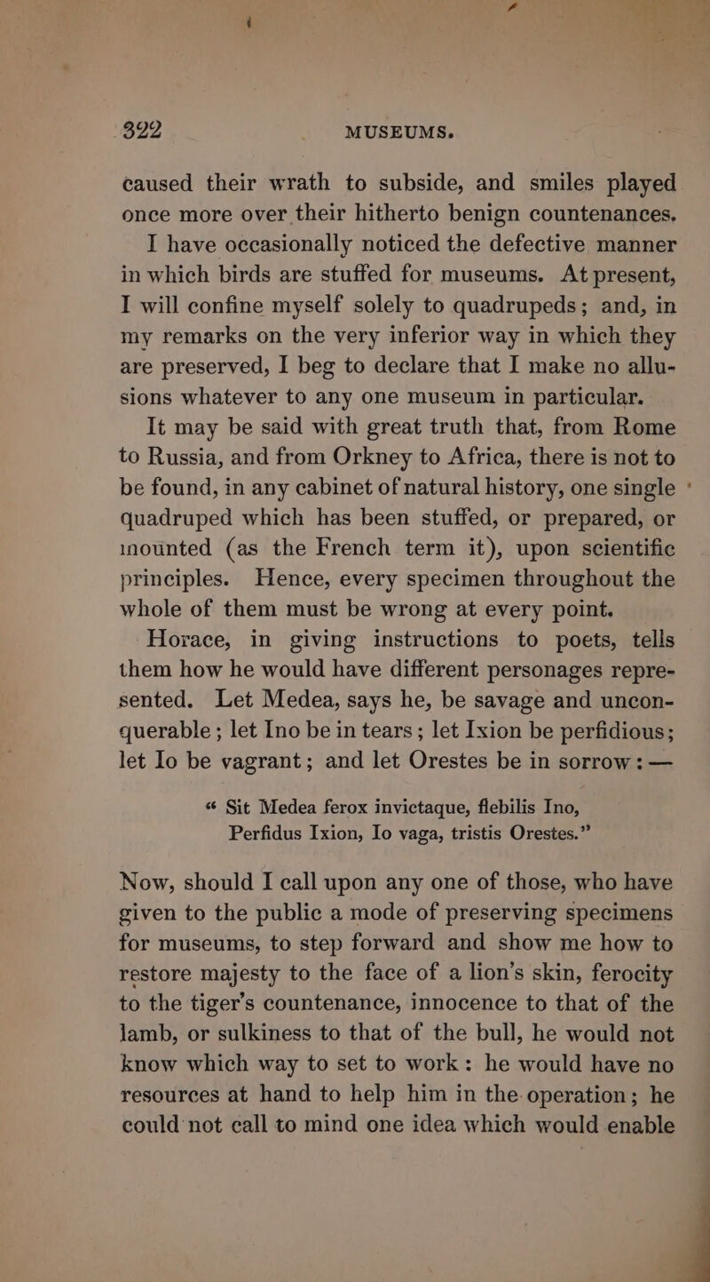 ‘392 MUSEUMS. caused their wrath to subside, and smiles played once more over their hitherto benign countenances. I have occasionally noticed the defective manner in which birds are stuffed for museums. At present, I will confine myself solely to quadrupeds; and, in my remarks on the very inferior way in which they are preserved, I beg to declare that I make no allu- sions whatever to any one museum in particular. It may be said with great truth that, from Rome to Russia, and from Orkney to Africa, there is not to quadruped which has been stuffed, or prepared, or inounted (as the French term it), upon scientific principles. Hence, every specimen throughout the whole of them must be wrong at every point. Horace, in giving instructions to poets, tells them how he would have different personages repre- sented. Let Medea, says he, be savage and uncon- querable ; let Ino be in tears ; let Ixion be perfidious; let lo be vagrant; and let Orestes be in sorrow: — «© Sit Medea ferox invictaque, flebilis Ino, Perfidus Ixion, Io vaga, tristis Orestes.” Now, should I call upon any one of those, who have given to the public a mode of preserving specimens for museums, to step forward and show me how to restore majesty to the face of a lion’s skin, ferocity to the tiger’s countenance, innocence to that of the lamb, or sulkiness to that of the bull, he would not know which way to set to work: he would have no resources at hand to help him in the operation; he could not call to mind one idea which would enable