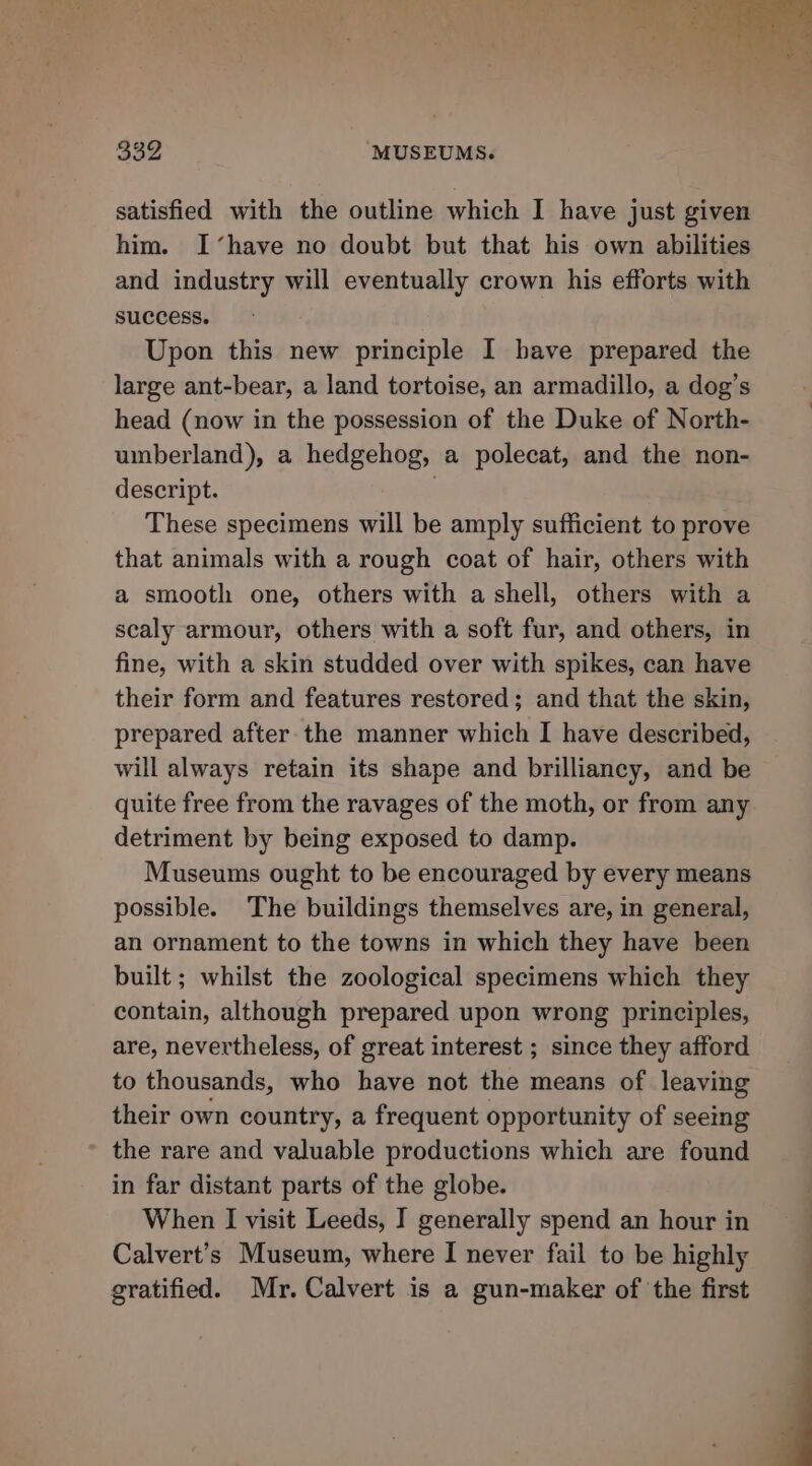 satisfied with the outline which I have just given him. I ‘have no doubt but that his own abilities and industry will eventually crown his efforts with success. Upon this new principle I have prepared the large ant-bear, a land tortoise, an armadillo, a dog’s head (now in the possession of the Duke of North- umberland), a hedgehog, a polecat, and the non- descript. These specimens will be amply sufficient to prove that animals with a rough coat of hair, others with a smooth one, others with a shell, others with a scaly armour, others with a soft fur, and others, in fine, with a skin studded over with spikes, can have their form and features restored; and that the skin, prepared after the manner which I have described, will always retain its shape and brilliancy, and be quite free from the ravages of the moth, or from any detriment by being exposed to damp. Museums ought to be encouraged by every means possible. The buildings themselves are, in general, an ornament to the towns in which they have been built ; whilst the zoological specimens which they contain, although prepared upon wrong principles, are, nevertheless, of great interest ; since they afford to thousands, who have not the means of leaving their own country, a frequent opportunity of seeing the rare and valuable productions which are found in far distant parts of the globe. When I visit Leeds, I generally spend an hour in Calvert's Museum, where I never fail to be highly gratified. Mr. Calvert is a gun-maker of the first