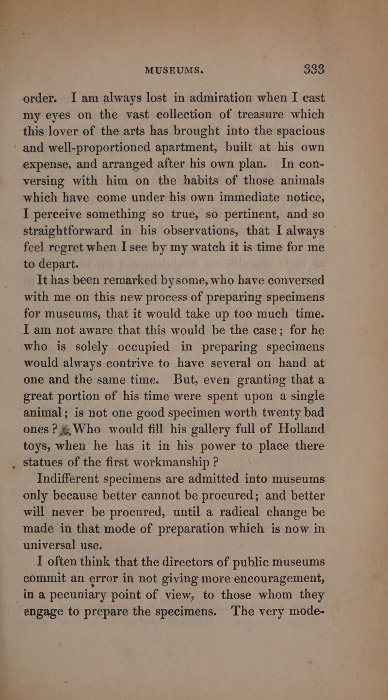MUSEUMS. $338 order. I am always lost in admiration when [ cast my eyes on the vast collection of treasure which this lover of the arts has brought into the spacious ° expense, and arranged after his own plan. In con- versing with him on the habits of those animals which have come under his own immediate notice, I perceive something so true, so pertinent, and so straightforward in his observations, that I always | feel regret when I see by my watch it is time for me to depart. It has been remarked bysome, who have conversed with me on this new process of preparing specimens for museums, that it would take up too much time. I am not aware that this would be the case; for he who is solely occupied in preparing specimens would always contrive to have several on hand at one and the same time. But, even granting that a great portion of his time were spent upon a single animal; is not one good specimen worth twenty bad ones ?&amp; Who would fill his gallery full of Holland toys, when he has it in his power to place there statues of the first workmanship ? Indifferent specimens are admitted into museums only because better cannot be procured; and better will never be procured, until a radical change be made in that mode of preparation which is now in universal use. I often think that the directors of public museums commit an error in not giving more encouragement, engage to prepare the specimens. The very mode-