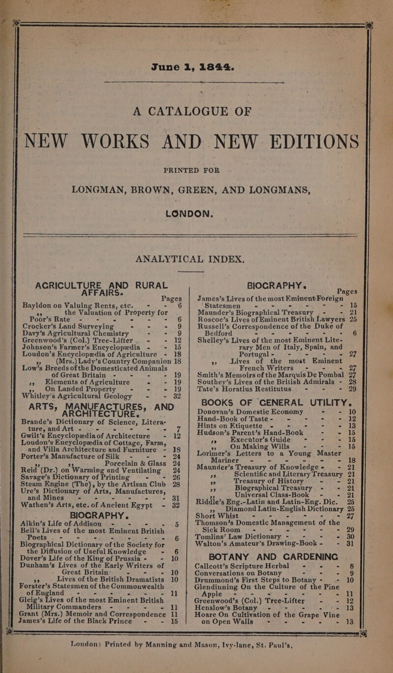 PERIGEE IRS nine RURAL Pages Bayldon on Valuing Rerts, etc. - - 6 ae the Valuation of ereperty for Poor’s Rate - - - $6 Crocker’s Land Surveying - - = 29) Davy’s Agricultural Chemistry - ath) Greenwood’s (Col.) Tree-Lifter - - 12 Johnson’s Farmer’s Encyclopedia - - 1d Loudon’s Encyclopedia of Agriculture - 18 ” (Mrs.) Lady’s Country Companion 18 Low’s Breeds of the Domesticated Animals of Great Britain - - - - x, Elements of Agriculture ° - 19 s, _ On Landed Property - . - 19 Whitley’s Agricultural Geology - - 32 ARTS, MANUFACTURES, AND ” ARCHITECTURE. Brande’s Dictionary of a Piterer ture, and Art - - ana a Gwilt’s Encyclopedia of Agehitective - 12 Loudon’s Encyclopedia of Cottage, Farm, and Villa Architecture and Furniture - 18 Porter’s Manufacture of Silk - - - 24 ch 39 Porcelain &amp; Glass 24 Reid (Dr.) on Warming and Fepeletse 24 Savage’s Dictionary of Printing 26 Steam Engine (The), by the Artisan Club 28 Ure’s Dictionary of ‘arts, weds I Dahle and Mines - - 31 Wathen’s Arts, ete. of Aueient’ Egypt - 32 BIOGRAPHY. Aikin’s Life of Addison - 5 Bell’s Lives of xAe most Bihiveke British Poets - 6 Biographical Dictionar of the Society for the Diffusion of Useful Knowledge - 6 Dover’s Life of the King of Prussia - - 10 Dunham’s Lives of the Early Writers of Great Britain’ - 10 Lives of the British Diresiatises 10 Forster’s Statesmen of the Commonwealth ofEngland — - 11 Gleig’s Lives of the most Eminent British Military Commanders - - - 11 Grant (Mrs.) Memoir and Correspondence 11 James’s Life of the Black Prince - - 15 London: AND LONGMANS, BIOGRAPHY. Pages James’s Lives of the most Eminent Foreign ‘Statesmen - - ° C bs = Maunder’s Biographical Treasury - 21 Roscoe’s Lives of Eminent British Lawyers 25 Russell’s Correspondence | of the Duke OF Bedford - - 6 Shelley’s Lives of the most Eminent ‘Lite- rary Men of Italy, tahini and Portugal - - 27 » -iives of the most Eminent French Writers - 27 Smith’s Memoirs of the Marquis De Pombal oF Southey’s Lives of the British Admirals - 28 Tate’s Horatius Restitutus - - - “29 BOOKS OF GENERAL UTILITY. Donovan’s Domestic Ecomamy - - 10 Hand-Book of Taste - - : - 12 Hints on Etiquette ~ . - 13 Hudson’s Parent’s Hand- Book | : - 15 x» Executor’s Guide = : - 15 99 On Making Wills - Lorimer’s Letters to a greens: ae Mariner - - 18 Maunder’s Treasury ‘of Knowledge - - 21 a8 Scientific and Literary Ereaeury 21 99 Treasury of History - 21 ” Biographical Treasury - - 21 Universal Class-Book |. - - 21 Riddle’s Eng.-Latin and Latin-Eng. Dic. 25 ” Piamond Latin- ada Dictionary 25 Short Whist - 27 Thomson’s Domestic ‘Management of ihe Sick Room - “ - - 29 Tomlins’ Law Dictionary - - - 30 Walton’s Amateur’s Drawing-Book - w=? =) SI BOTANY AND CARDENING Callcott’s Scripture Herbal - = eS Conversations on Botany - - 9 Drummond’s First Steps to Botany - ai AO Glendinning On the Culture of se Pine Apple - Groenwoot’s (Col. ) Tree-Lifter - - 12 Henslow’s Botany - = 13 Hoare On Cultivation of the Grape Vine on Open Walls - ° °