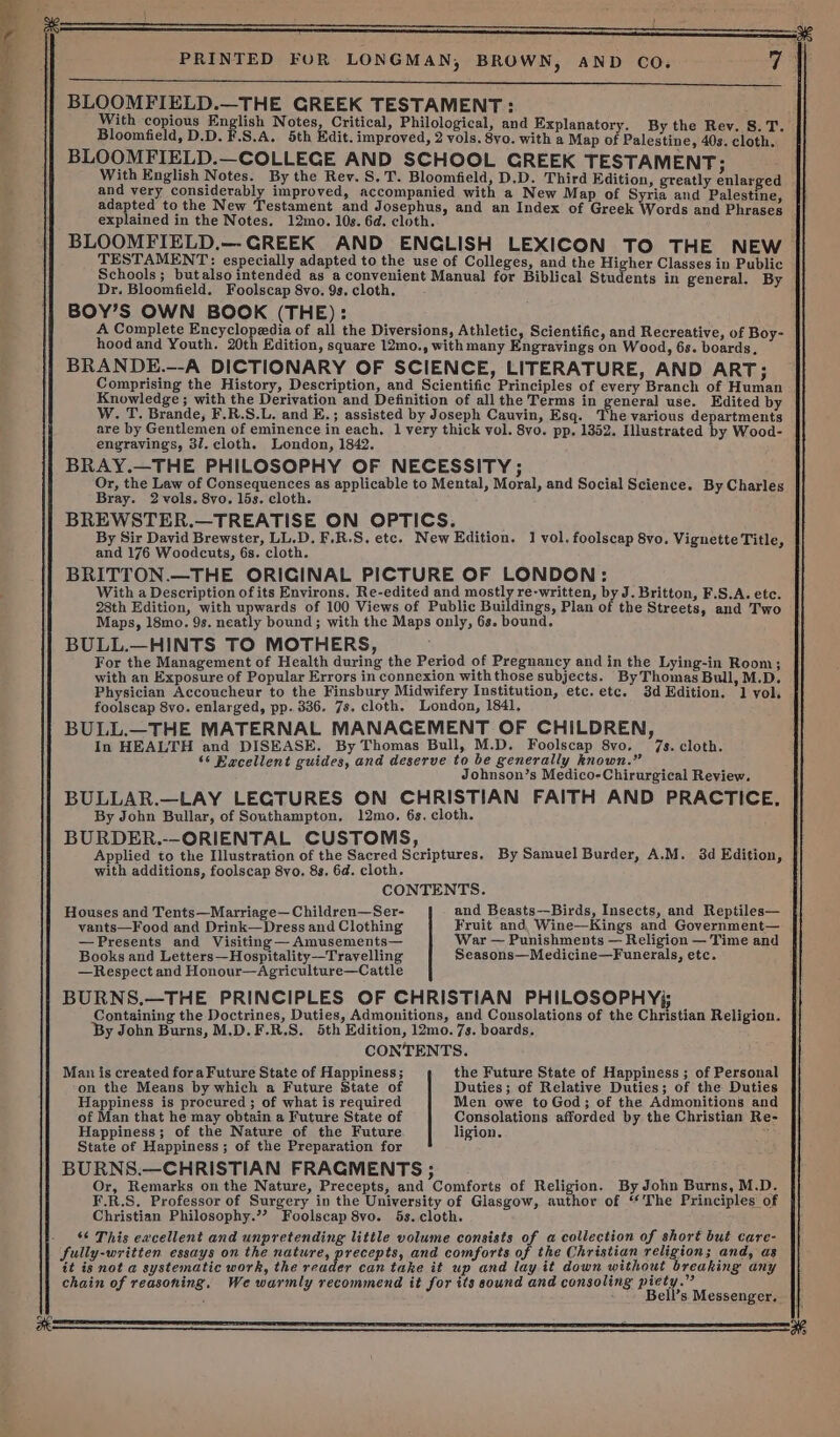 a BLOOMFIELD.—COLLEGE AND SCHOOL GREEK TESTAMENT; With English Notes. By the Rev. S.T. Bloomfield, D.D. Third Edition, greatly enlarged and very considerably improved, accompanied with a New Map of Syria and Palestine, adapted to the New Testament and Josephus, and an Index of Greek Words and Phrases BLOOMFIELD,—-GREEK AND ENGLISH LEXICON TO THE NEW. TESTAMENT: especially adapted to the use of Colleges, and the Higher Classes in Public Schools; butalso intended as a convenient Manual for Biblical Students in general. By BOY’S OWN BOOK (THE): A Complete Encyclopedia of all the Diversions, Athletic, Scientific, and Recreative, of Boy- hoodand Youth. 20th Edition, square 12mo., with many Engravings on Wood, 6s. boards, BRANDE.--A DICTIONARY OF SCIENCE, LITERATURE, AND ART; Comprising the History, Description, and Scientific Principles of every Branch of Human Knowledge; with the Derivation and Definition of all the Terms in general use. Edited by W. T. Brande, F.R.S.L. and E.; assisted by Joseph Cauvin, Esq. Phe various departments are by Gentlemen of eminence in each. 1 very thick vol. 8vo. pp, 1352. Illustrated by Wood- engravings, 37. cloth. London, 1842. BRAY.—THE PHILOSOPHY OF NECESSITY; Or, the Law of Consequences as applicable to Mental, Moral, and Social Science. By Charles BREWSTER.—TREATISE ON OPTICS. By Sir David Brewster, LL.D. F.R.S. ete. New Edition. 1 vol. foolscap 8vo. Vignette Title, and 176 Woodcuts, 6s. cloth. BRITTON.—THE ORIGINAL PICTURE OF LONDON: With a Description of its Environs. Re-edited and meekly re-written, by J. Britton, F.S.A. etc. 28th Edition, with upwards of 100 Views of Public Buildings, Plan of the Streets, and Two Maps, 18mo. 9s. neatly bound; with the Maps only, 6s. bound. BULL.—HINTS TO MOTHERS, For the Management of Health during the Period of Pregnancy and in the Lying-in Room; with an Exposure of Popular Errors in connexion with those subjects. By Thomas Bull, M.D. Physician Accoucheur to the Finsbury Midwifery Institution, etc. etc. 3d Edition. 1 yol. foolscap 8vo. enlarged, pp. 336. 7s. cloth. London, 1841, BULL.—THE MATERNAL MANACEMENT OF CHILDREN, In HEALTH and DISEASE. By Thomas Bull, M.D. Foolscap 8vo. 7s. cloth. ‘6 Eacellent guides, and deserve to be generally known.” Johnson’s Medico-Chirurgical Review. BULLAR.—LAY LEGTURES ON CHRISTIAN FAITH AND PRACTICE, By John Bullar, of Southampton, 12mo. 6s. cloth. BURDER.--ORIENTAL CUSTOMS, Applied to the Illustration of the Sacred Scriptures. By Samuel Burder, A.M. 3d Edition, with additions, foolscap 8vo. 8s. 6d. cloth. CONTENTS. Houses and Tents—Marriage—Children—Ser- and Beasts—Birds, Insects, and Reptiles— vants—Food and Drink—Dress and Clothing Fruit and, Wine—Kings and Government— —Presents and Visiting —Amusements— War — Punishments — Religion — Time and Books and Letters—Hospitality—Trayvelling Seasons—Medicine—Funerals, etc. —Respect and Honour—Agriculture—Cattle BURNS,.—THE PRINCIPLES OF CHRISTIAN PHILOSOPHYj; Containing the Doctrines, Duties, Admonitions, and Consolations of the Christian Religion. ‘By John Burns, M.D.F.R.S. 5th Edition, 12mo. 7s. boards. CONTENTS. Man is created fora Future State of Happiness ; the Future State of Happiness ; of Personal on the Means by which a Future State of Duties; of Relative Duties; of the Duties Happiness is procured ; of what is required Men owe to God; of the Admonitions and of Man that he may obtain a Future State of Consolations afforded by the Christian Re- Happiness; of the Nature of the Future ligion. ; State of Happiness ; of the Preparation for BURNS.—CHRISTIAN FRAGMENTS ; Or, Remarks on the Nature, Precepts, and Comforts of Religion. By John Burns, M.D. F.R.S. Professor of Surgery in the University of Glasgow, author of ‘The Principles of Christian Philosophy.’? Foolscap 8vo. 5s. cloth. ‘¢ This excellent and unpretending little volume consists of a collection of short but care- fully-written essays on the nature, precepts, and comforts of the Christian religion; and, as it is not a systematic work, the reader can take it up and lay it down without breaking any chain of reasoning, We warmly recommend it for its sound and consoling piety.” : Bell’s Messenger. |} SS? 2S SS a LE LS ET SL AE TT TY ST NOT a a SS SD |