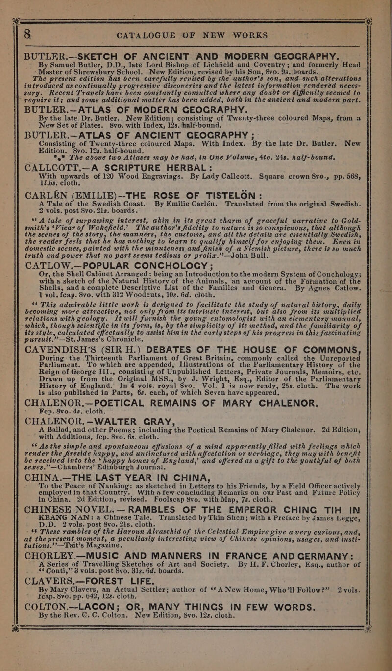 BUTLER.—SKETCH OF ANCIENT AND MODERN GEOGRAPHY. - By Samuel Butler, D.D., late Lord Bishop of Lichfield and Coventry; and formerly Head ‘ Bastes of Shrewsbury School. New Edition, revised by his Son, 8vo. 9s. boards. ; The present edition has been carefully revised by the author's son, and such alterations introduced as continually progressive discoveries and the latest information rendered neces- sary. Recent Travels have been constantly consulted where any doubt or difficulty seemed to BUTLER.—ATLAS OF MODERN GEOGRAPHY. By the late Dr. Butler.. New Edition; consisting of Twenty-three coloured Maps, from a New Set of Plates. 8vo. with Index, 12s. half-bound. BUTLER.—ATLAS OF ANCIENT GEOCRAPHY ; Consisting of Twenty-three coloured Maps. With Index. By the late Dr. Butler. New Edition. 8vo. 12s. half-bound. *,* The above two Atlases may be had, in One Volume, 4to. 24s. half-bound. CALLCOTT.—A SCRIPTURE HERBAL: WEE upwards of 120 Wood Engravings, By Lady Callcott. Square crown 8vo., pp. 568, 12.58. cloth. CARLEN (EMILIE)--THE ROSE OF TISTELON: A Tale of the Swedish Coast. By Emilie Carlén. Translated from the original Swedish. 2 vols. post 8vo. 21s. boards. ‘° A tale of surpassing interest, akin in its great charm of graceful narrative to Gold- smith’s ‘Vicar of Wakefield.’ The author's fidelity to nature is so conspicuous, that although the scenes of the story, the manners, the customs, and all the details are essentially Swedish, the reader feels that he has nothing to learn to qualify preeele Ser enjoying them. Even in domestic scenes, painted with the minuteness and finish of a Flemish picture, there is so much truth and power that no part seems tedious or proli#,’?—John Bull. CATLOW.—POPULAR CONCHOLOCY ; Or, the Shell Cabinet Arranyed: being an Introduction to the modern System of Concholugy; with a sketch of the Natural History of the Animals, an account of the Formation of the Shells, and a complete Descriptive List of the Families and Genera. By Agnes Catlow. 1 vol. feap. 8vo. with 312 Woodcuts, 10s. 6d. cloth. ‘6 This admirable little work is designed to facilitate the study of natural history, duily becoming more attractive, not only from its intrinsic interest, but also from its multiplied relations with geology. Jt will furnish the young entomologist with an elementary manual, its style, calculated effectually to assist him in the early steps of his progress in this fascinating pursuit.”—St.James’s Chronicle. CAVENDISH’S (SIR H.) DEBATES OF THE HOUSE OF COMMONS, During the Thirteenth Parliament of Great Britain, commonly called the Unreported Parliament. To which are appended, Illustrations of the Parliamentary History of the Reign of George III., consisting of Unpublished Letters, Private Journals, Memoirs, ete. Drawn up from the Original MSS., by J. Wright, Esq., Editor of the Parliamentary History of England. In 4 vols. royal 8vo. Vol. 1 is now ready, 25s. cloth. The work is also published in Parts, 6s. each, of which Seven have appeared. CHALENOR.—POETICAL REMAINS OF MARY CHALENOR. * Fep. 8vo. 4s. cloth. CHALENOR.—WALTER GRAY, _A Ballad, and other Poems; including the Poetical Remains of Mary Chalenor. 2d Edition, with Additions, fcp. 8vo. 6s. cloth. _ © As the simple and spontaneous effusions of a mind aE porently HEE with feelings which render the fireside happy, and untinctured with affectation or verbiage, they may with benefit be received into the ‘happy homes of England,’ and offered as a gift to the youthful of buth seaves.’’—Chambers’ Edinburgh Journa!. CHINA.—THE LAST YEAR IN CHINA, - To the Peace of Nanking: as sketched in Letters to his Friends, by a Field Officer actively employed in that Country. With afew concluding Remarks on our Past and Future Policy in China, 2d Edition, revised. Foolscap 8vo. with Map, 7s. cloth. CHINESE NOVEL.— RAMBLES OF THE EMPEROR CHING TIH IN KEANG NAN: a Chinese Tale. Translated by Tkin Shen; with a Preface by James Legge, D.D. 2 vols. post 8vo. 21s. cloth. - $6 These rambles of the Haroun Alraschid of the Celestial Empire give avery curious, and, at the present moment, a peculiarly interesting view of Chinese opinions, usuges, and insti- tutions.’’—Tait’s Magazine. CHORLEY.—MUSIC AND MANNERS IN FRANCE AND GERMANY: A Series of Travelling Sketches of Art and Society. By H.F. Chorley, Esq., author of 66 Conti,’’ 3 vols. post 8vo. 31s. 6d. boards. CLAVERS.—FOREST LIFE. By Mary Clavers, an Actual Settler; author of ‘*A New Home, Who’ll Follow?” 2 vols. fcap. 8vo. pp. 642, 12s. cloth. COLTON.—LACON; OR, MANY THINGS IN FEW WORDS. By the Rev. C.C. Colton. New Edition, Svo. 12s. cloth.