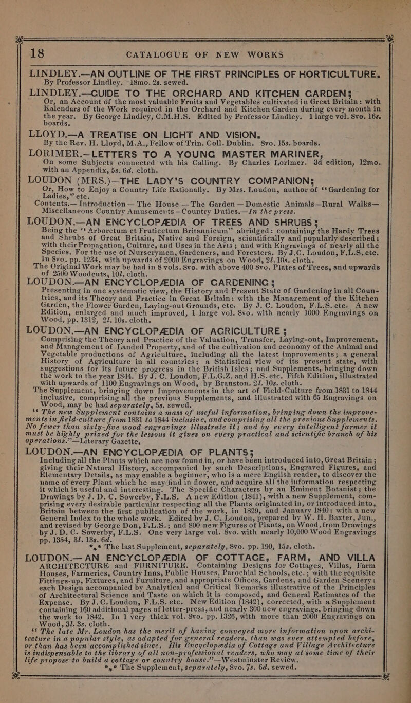 LINDLEY.—AN OUTLINE OF THE FIRST PRINCIPLES OF HORTICULTURE, By Professor Lindley. 18mo. 2s. sewed. LINDLEY.—CUIDE TO THE ORCHARD AND KITCHEN CARDENS — Or, an Account of the most valuable Fruits and Vegetables cultivated in Great Britain: with Kalendars of the Work required in the Orchard and Kitchen Garden during every month in aye dines By George Lindley, C.M.H.S. Edited by Professor Lindley. 1 large vol. 8vo. 16s. oards. LLOYD.—A TREATISE ON LICHT AND VISION, By the Rey. H. Lloyd, M.A., Fellow of Trin. Coll. Dublin. 8vo. 15s. boards. LORIMER.—LETTERS TO A YOUNG MASTER MARINER, On some Subjects connected wth his Calling. By Charles Lorimer. 3d edition, 12mo. with an Appendix, 5s. 6d. cloth. LOUDON (MRS.)—THE LADY’S COUNTRY COMPANION; Or, How to Enjoy a Country Life Rationally. By Mrs. Loudon, author of ** Gardening for Ladies,” etc. Contents.— Introduction — The House —The Garden— Domestic Animals—Rural Walks— Miscellaneous Country Amusements —Country Duties.—In the press. LOUDON.—AN ENCYCLOPADIA OF TREES AND SHRUBS 5 Being the ‘‘ Arboretum et Fruticetum Britannicum” abridged: containing the Hardy Trees and Shrubs of Great Britain, Native and Foreign, scientifically and popularly described: with their Propagation, Culture, and Uses in the Arts; and with Engravings of nearly all the Species. For the use of Nurserymen, Gardeners, and Foresters. By J.C. Loudon, F.L.S. ete. In 8vo. pp. 1234, with upwards of 2000 Engravings on Wood, 22.108. cloth. The Original Work may be had in 8 vols. 8vo. with above 400 8vo. Plates of Trees, and upwards of 2500 Woodcuts, 102. cloth. LOUDON.—AN ENCYCLOPADIA OF CARDENINC 5 Presenting in one systematic view, the History and Present State of Gardening in all Coun- tries, and its Theory and Practice in Great Britain: with the Management of the Kitchen Garden, the Flower Garden, Laying-out Grounds, etc. By J.C. Loudon, F.L.S.etc. Anew Edition, enlarged and much improved, 1 large vol. 8vo. with nearly 1000 Engravings on Wood, pp. 1312, 2/.10s. cloth. LOUDON.—AN ENCYCLOPAEDIA OF AGRICULTURE 3 Comprising the Theory and Practice of the Valuation, Transfer, Laying-out, Improvement, and Management of Landed Property, and of the cultivation and economy of the Animal and Vegetable productions of Agriculture, including all the latest improvements; a general History of Agriculture in all countries; a Statistical view of its present state, with suggestions for its future progress in the British Isles; and Supplements, bringing down the work to the year 1844. By J. C. Loudon, F.L.G.Z. and H.S. etc. Fifth Edition, illustrated with upwards of 1100 Engravings on Wood, by Branston. 2/. 10s. cloth. The Supplement, bringing down Improvements in the art of Field-Culture from 1831 to 1844 inclusive, comprising all the previous Supplements, and illustrated with 65 Engravings on Wood, may be had separately, 5s. sewed. ‘© The new Supplement contains a mass of useful information, bringing down the improve- ments in field-culture from 1831 to 1844 inclusive, and comprising all the previous Supplements. No fewer than siaty-five wood engravings illustrate it; and by every intelligent farmer it must be highly prized for the lessons it gives on every practical and scientific branch of his operations.’”’—Literary Gazette. LOUDON.—AN ENCYCLOPADIA OF PLANTS; Including all the Plants which are now found in, or have been introduced into, Great Britain ; giving their Natural History, accompanied by such Descriptions, Engraved Figures, and Clementary Details, as may enable a eginner, who is a mere English reader, to discover the name of every Plant which he may&lt;find in flower, and acquire all the information respecting it which is useful and interesting. The Specific Characters by an Eminent Botanist ; the Drawings by J. D. C. Sowerby, F.L.S. A new Edition (1841), with a new Supplement, com- prising every desirable particular respecting all the Plants originated in, or introduced into, Britain between the first publication of the work, in 1829, and January 1840: with a new General Index to the whole work. Edited by J. C. Loudon, prepared b . H. Baxter, Jun., and revised by George Don, F.L.S.; and 800 new Figures of Plants, on ‘ood, from Drawings by J. D. C. Sowerby, F.L. S. One very large vol. 8vo. with nearly 10,000 Wood Engravings pp. 1354, 37. 13s. 6d. *,* The last Supplement, separately, 8vo. pp. 190, 15s. cloth. LOUDON.— AN ENCYCLOPADIA OF COTTACE, FARM, AND VILLA ARCHITECTURE and FURNITURE. Containing Designs for Cottages, Villas, arm Houses, Farmeries, Country Inns, Public Houses, Parochial Schools, etc.; with the requisite Fittinys-up, Fixtures, and Furniture, and appropriate Offices, Gardens, and Garden Scenery: each Design accompanied by Analytical and Critical Remarks illustrative of the Principles of Architectural Science and Taste on which it is composed, and General Estimates of the Expense. By J.C.Loudon, F.L.S. etc. New Edition 1842); corrected, with a Supplement containing 160 additional pages of letter-press, and nearly 300 new engravings, bringing down the work to 1842. In 1 very thick vol. 8vo. pp. 13826, with more than 2000 Engravings on Wood, 3/. 3s. cloth. ‘ The late Mr. Loudon has the merit of having conveyed more information upon archi- tecture in a popular style, as adapted for general readers, than was ever attempted before, or than has been accomplished since, His Encyclopedia of Cottage and Village Architecture is indispensable to the library of all non-professional readers, who may at some time of their life propose to build a cottage or country house.’’—Westminster Review. *,«* The Supplement, separately, 8vo.7s. 6d, sewed. eat