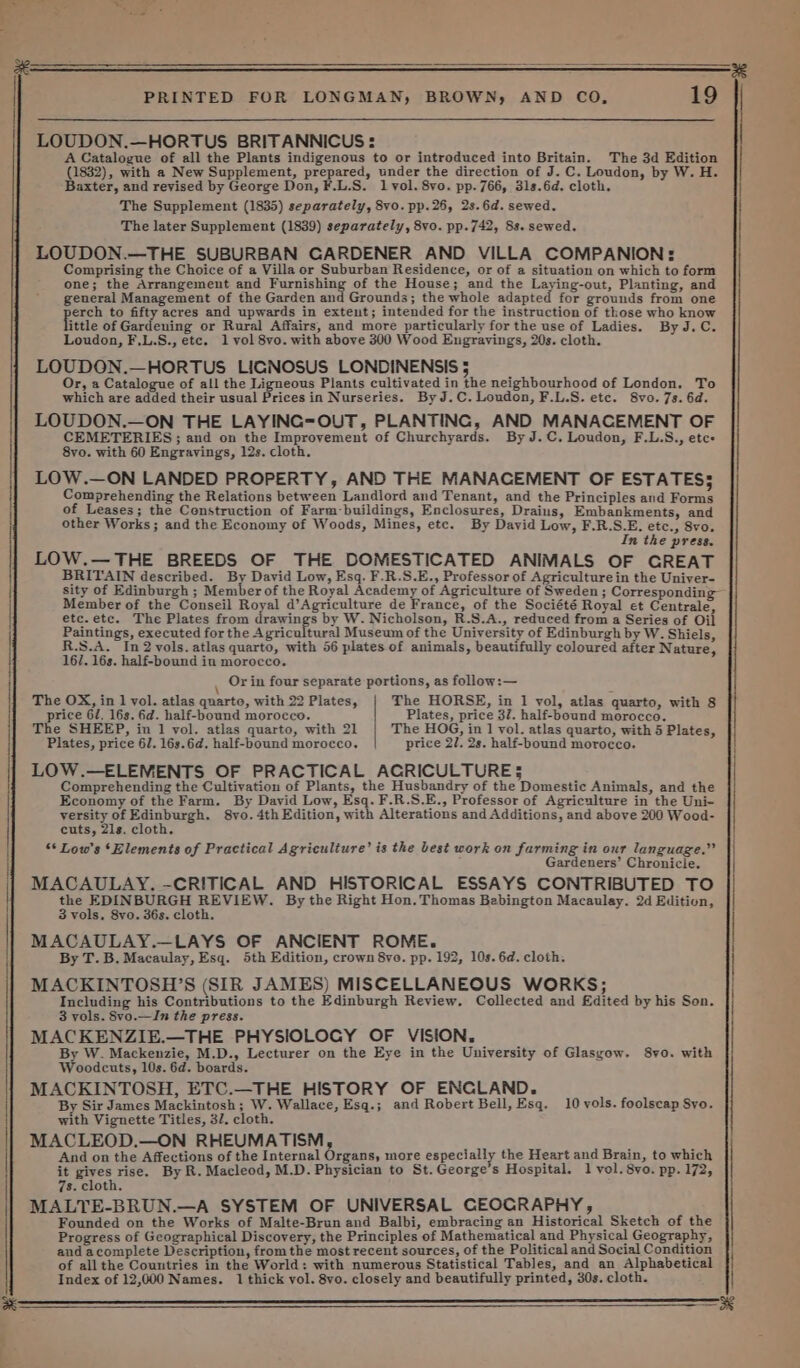 ts sp ener: LOUDON.—HORTUS BRITANNICUS: A Catalogue of all the Plants indigenous to or introduced into Britain. The 3d Edition (1832), with a New Supplement, prepared, under the direction of J. C. Loudon, by W. H. Baxter, and revised by George Don, F.L.S. lvol. 8vo. pp. 766, 31s.6d. cloth. The Supplement (1835) separately, 8vo. pp.26, 2s. 6d. sewed. The later Supplement (1839) separately, 8vo. pp.742, 8s. sewed. LOUDON.—THE SUBURBAN GARDENER AND VILLA COMPANION: Comprising the Choice of a Villa or Suburban Residence, or of a situation on which to form one; the Arrangement and Furnishing of the House; and the Laying-out, Planting, and general Management of the Garden and Grounds; the whole adapted for grounds from one erch to fifty acres and upwards in exteut; intended for the instruction of those who know ittle of Gardening or Rural Affairs, and more particularly for the use of Ladies. By J.C. Loudon, F.L.S., etc. 1 vol 8vo. with above 300 Wood Engravings, 20s. cloth. LOUDON.—HORTUS LIGNOSUS LONDINENSIS 5 Or, a Catalogue of all the Ligneous Plants cultivated in the neighbourhood of London. To which are added their usual Prices in Nurseries. ByJ.C. Loudon, F.L.S. ete. S8vo.7s. 6d. LOUDON.—ON THE LAYING=OUT, PLANTING, AND MANACEMENT OF CEMETERIES ; and on the Improvement of Churchyards. By J.C. Loudon, F.L.S., etc LOW.—ON LANDED PROPERTY, AND THE MANACEMENT OF ESTATES; Comprehending the Relations between Landlord and Tenant, and the Principles and Forms of Leases; the Construction of Farm-buildings, Enclosures, Drains, Embankments, and other Works; and the Economy of Woods, Mines, etc. By David Low, F.R.S.E. etc., 8vo. In the press. LOW.—THE BREEDS OF THE DOMESTICATED ANIMALS OF GREAT BRITAIN described. By David Low, Esq. F.R.S.E., Professor of Agriculture in the Uniyer- sity of Edinburgh ; Member of the Royal Academy of Agriculture of Sweden ; Corresponding— Member of the Conseil Royal d’Agriculture de France, of the Société Royal et Centrale, etc.etc. The Plates from drawings by W. Nicholson, R.S.A., reduced from a Series of Oil Paintings, executed for the Agricultural Museum of the University of Edinburgh by W. Shiels, R.S.A. In 2 vols. atlas quarto, with 56 plates of animals, beautifully coloured after Nature, 16/. 16s. half-bound in morocco. \ Or in four separate portions, as follow:— The OX, in 1 vol. atlas qnarte, with 22 Plates, The HORSE, in 1 yol, atlas quarto, with 8 price 61, 16s. fd. half-bound morocco. Plates, price 32. half-bound morocco. The SHEEP, in 1 vol. atlas quarto, with 21 | The HOG, in 1 vol. atlas quarto, with 5 Plates, Plates, price 6. 163.6d. half-bound morocco. price 2/. 2s. half-bound morocco. LOW.—ELEMENTS OF PRACTICAL AGRICULTURE; Comprehending the Cultivation of Plants, the Husbandry of the Domestic Animals, and the Economy of the Farm. By David Low, Esq. F.R.S.E., Professor of Agriculture in the Uni- versity of Edinburgh. 8vo. 4th Edition, with Alterations and Additions, and above 200 Wood- “* Low's ‘Elements of Practical Agriculture’ is the best work on farming in our language.” Gardeners’ Chronicle. MACAULAY. -CRITICAL AND HISTORICAL ESSAYS CONTRIBUTED TO the EDINBURGH REVIEW. By the Right Hon. Thomas Babington Macaulay. 2d Edition, 3 vols, 8vo. 36s. cloth. MACAULAY.—LAYS OF ANCIENT ROME. By T. B. Macaulay, Esq. 5th Edition, crown 8yve. pp. 192, 10s. 6d. cloth. MACKINTOSH’S (SIR JAMES) MISCELLANEOUS WORKS; Including his Contributions to the Edinburgh Review. Collected and Edited by his Son. 3 vols. 8vo.—In the press. MACKENZIE.—THE PHYSIOLOGY OF VISION, By W. Mackenzie, M.D., Lecturer on the Eye in the University of Glasgow. 8vo. with Woodcuts, 10s. 6d. boards. MACKINTOSH, ETC.—THE HISTORY OF ENGLAND. By Sir James Mackintosh; W. Wallace, Esq.; and Robert Bell, Esq. 10 yols. foolscap Syo. with Vignette Titles, 37. cloth. MACLEOD.—ON RHEUMATISM, And on the Affections of the Internal Organs, more especially the Heart and Brain, to which it gives rise. By R. Macleod, M.D. Physician to St. George’s Hospital. 1 vol. 8vo. pp. 172, 7s. cloth. MALTE-BRUN.—A SYSTEM OF UNIVERSAL CEOCRAPHY, Founded on the Works of Malte-Bran and Balbi, embracing an Historical Sketch of the Progress of Geographical Discovery, the Principles of Mathematical and Physical Geography, and acomplete Description, from the most recent sources, of the Political and Social Condition of allthe Countries in the World: with numerous Statistical Tables, and an Alphabetical Index of 12,000 Names. 1 thick vol. 8vo. closely and beautifully printed, 30s. cloth. 5