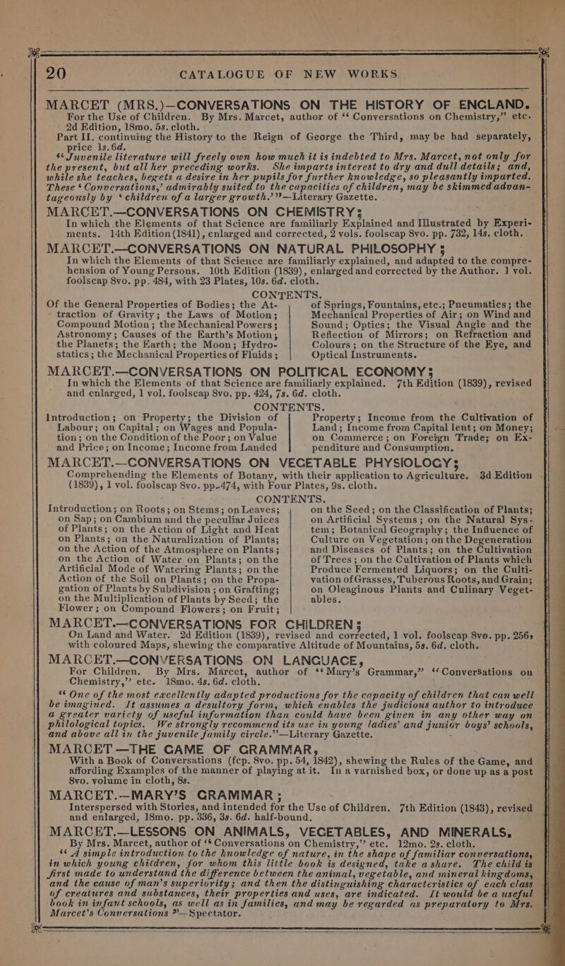 20 For the Use of Children. 2d Edition, 18mo. 5s. cloth. price ls.6d. 6¢ Juvenile literature wi the present, but all her preceding works. Of the General Properties of Bodies; the At- traction. of Gravity; the Laws of Motion; Compound Motion; the Mechanical Powers 3 Astronomy ; Causes of the Earth’s Motion; the Planets; the Earth; the Moon; Hydro- statics ; the Mechanical Properties of Fluids ; Introduction; on Property; the Division of Labour; on Capital; on Wages and Popula- tion; on the Condition of the Poor; on Value and Price; on Income; Income from Landed Introduction; on Roots; on Stems; on Leaves; on Sap; on Cambium and the peculiar Juices of Plants; on the Action of Light and Heat on Plants; on the Naturalization of Plants; on the Action of the Atmosphere on Plants ; on the Action of Water on Plants; on the Artificial Mode of Watering Plants; on the Action of the Soil on Plants; on the Propa- gation of Plants by Subdivision ; on Grafting; on the Multiplication of Plants by Seed; the Flower; on Compound Flowers; on Fruit; On Land and Water. of Springs, Fountains, etc.; Pneumatics; the Mechanical Properties of Air; on Wind and Sound; Opties; the Visual Angle and the Reflection of Mirrors; on Refraction and Colours ; on the Structure of the Eye, and Optical Instruments. Property; Income from the Cultivation of Land; Income from Capital lent; on Money; on Commerce; on Foreign Trade; on Ex- penditure and Consumption. 3d Edition on the Seed; on the Classification of Plants; on Artificial Systems; on the Natural Sys- tem; Botanical Geography; the Influence of Culture on Vegetation; on the Degeneration and Diseases of Plants; on the Cultivation of Trees ; on the Cultivation of Plants which Produce Fermented Liquors; on the Culti- vation of Grasses, Tuberous Roots, and Grain; on Oleaginous Plants and Culinary Veget- ables. For Children. By Mrs. Marcet, author of **Mary’s Grammar,” ‘*ConverSations on Chemistry,’”? etc. 18mo, 4s. 6d. cloth. ** One of the most eacellently adapted productions for the capacity of children that can well be imagined. It assumes a desultory form, which enables the judicious author to introduce @ greater varicty of useful information than could have been given in any other way on philological topics. We strongly recommend its use in young ladies’ and junior boys’ schools, and above allin the juvenile family cirele.’’—Literary Gazette. : MARCET —THE GAME OF GRAMMAR, With a Book of Conversations (fcp. 8vo. pp. 54, 1842), shewing the Rules of the Game, and affording Examples of the manner of playing at it. In a varnished box, or done up as a post 8vo. volume in cloth, 8s. MARCET.—MARY’S GRAMMAR ; Interspersed with Stories, and intended for the Use of Children. and enlarged, 18mo. pp. 336, 3s. 6d. half-bound. MARCET.—LESSONS ON ANIMALS, VECETABLES, AND MINERALS, By Mrs. Marcet, author of ‘* Conversations on Chemistry,” etc. 12mo. 2s. cloth. in which young children, for whom this little book is designed, take ashare. The child is Jjirst made to understand the difference between the animal, vegetable, and mineral kingdoms, and the cause of man’s superiority; and then the distinguishing characteristics of each class of creatures and substances, their properties and uses, are indicated. Lt would be a useful book in infant schools, as well as in families, and may be regarded as preparatory to Mrs. Marcet’s Conversations »—Spectator. 7th Edition (1843), revised