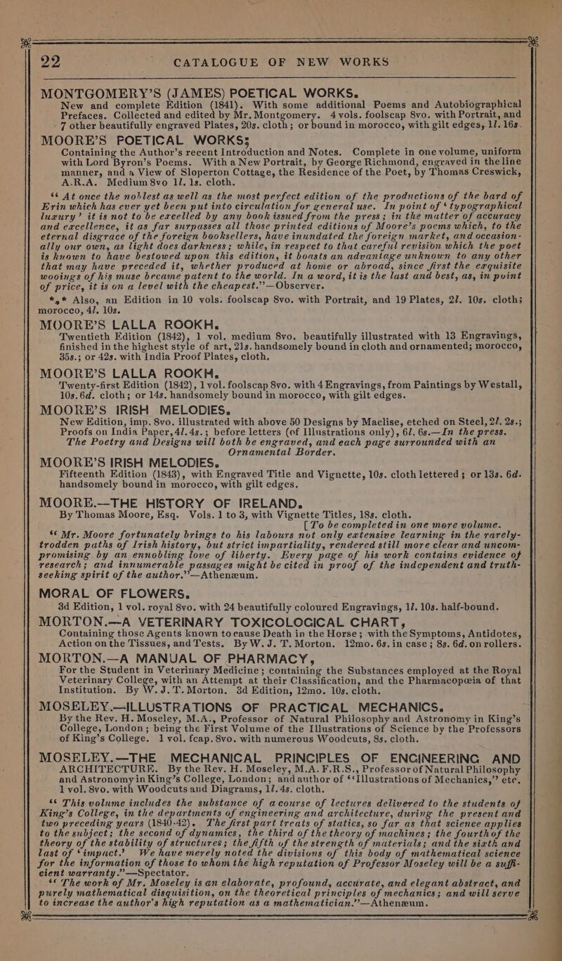 MONTGOMERY’S (JAMES) POETICAL WORKS. New and complete Edition (1841). With some additional Poems and Autobiographical Prefaces. Collected and edited by Mr. Montgomery. 4 vols. foolscap 8vo. with Portrait, and 7 other beautifully engraved Plates, 20s. cloth; or bound in morocco, with gilt edges, LJ. 16s. MOORE’S POETICAL WORKS; Containing the Author’s recent Introduction and Notes. Complete in one volume, uniform with Lord Byron’s Poems. With a New Portrait, by George Richmond, engrayed in theline mamner, and a View of Sloperton Cottage, the Residence of the Poet, by Thomas Creswick, A.R.A. Medium 8vo 11, 1s. cloth. ‘¢ At once the noblest as well as the most perfect edition of the prodnetions of the bard of Erin which has ever yet been put into circulation for general use. In point of ‘typographical luaury’ it is not to be exeelled by any book issued from the press; in the matter of accuracy and eacellence, it as far surpasses all those printed editions uf Moore’s poems which, to the eternal disgrace of the foreign booksellers, have inundated the foreign market, and oecasion- ally our own, as light does darkness; while, in respect to that careful revision which the poet is known to have bestowed upon this edition, it boasts an advantage unknown to any other that may have preceded it, whether produced at home or abroad, since first the exquisite wooings of his muse became patent to the world. In a word, it is the lust and best, as, in point of price, it is on a level with the cheapest.’’—Observer. *,* Also, an Edition in 10 vols. foolscap 8vo. with Portrait, and 19 Plates, 22. 10s. cloth; morocco, 4/. 10s. MOORE’S LALLA ROOKH, ‘ Twentieth Edition (1842), 1 vol. medium 8vo. beautifully illustrated with 13 Engravings, finished in the highest style of art, 21s. handsomely bound in cloth and ornamented; morocco, 35s.; or 42s. with India Proof Plates, cloth. MOORE’S LALLA ROOKH. Twenty-first Edition (1842), 1 vol. foolscap 8vo. with 4 Engravings, from Paintings by Westall, 10s.6d. cloth; or 14s. handsomely bound in morocco, with gilt edges. MOORE’S IRISH MELODIES. New Edition, imp. 8vo. illustrated with above 50 Designs by Maclise, etched on Steel, 2/. 2s.; Proofs on India Paper, 4l.4s.; before letters (of Illustrations only), 61. 6s.—In the press. The Poetry and Designs will both be engraved, and each page surrounded with an Ornamental Border. MOORE’S IRISH MELODIES. Fifteenth Edition (1843), with Engraved Title and Vignette, 10s. cloth lettered; or 13s. 6a. handsomely bound in morocco, with gilt edges. MOORE.—THE HISTORY OF IRELAND. By Thomas Moore, Esq. Vols. 1 to 3, with Vignette Titles, 18s. cloth. [To be completedin one more volume. ‘© Mr. Moore fortunately brings to his labours not only extensive learning in the rarely- trodden paths of Irish history, but strict impartiality, rendered still more clear and uncom- promising by an ennobling love of liberty. Every page of his work contains evidence of research; and innumerable passages might be cited in proof of the independent and truth- seeking spirit of the author.’’—Athenxum. MORAL OF FLOWERS. 3d Edition, 1 vol. royal 8vo. with 24 beautifully coloured Engravingss, 11. 10s. half-bound. MORTON.—A VETERINARY TOXICOLOGICAL CHART, Containing those Agents known to cause Death in the Horse; with the Symptoms, Antidotes, Action onthe Tissues, andTests. ByW.J.T.Morton. 12mo. 6s. in case; 89. 6d.onrollers. MORTON.—A MANUAL OF PHARMACY, For the Student in Veterinary Medicine; containing the Substances employed at the Royal Veterinary College, with an Attempt at their Classification, and the Pharmacopceia of that Institution. By W.J.T.Morton. 3d Edition, 12mo. 10s. cloth. MOSELEY.—ILLUSTRATIONS OF PRACTICAL MECHANICS. By the Rev. H. Moseley, M.A., Professor of Natural Philosophy and Astronomy in King’s College, London; being the First Volume of the Illustrations of Science by the Professors of King’s College. 1 vol. fcap. 8vo. with numerous Woodcuts, 8s. cloth. MOSELEY.—THE MECHANICAL PRINCIPLES OF ENCINEERING AND and Astronomy in King’s College, London; and author of ‘*Illustrations of Mechanics,” etc. S¢ This volume includes the substance of acourse of lectures delivered to the students of King’s College, in the departments of engineering and architecture, during the present and two preceding years (1840-42). The first part treats of statics, so fur as that scienee applies to the subject; the second of dynamics, the third of the theory of machines; the fourthof the theory of the stability of structures; the fifth uf the strength of materials; and the siath and last of Simpuct.’ We have merely noted the divisions of this body of mathematical science for the information of those to whom the high reputation of Professor Moseley will be a suffi- cient warranty.”’—Spectator. *« The work of Mr. Moseley is an elaborate, profound, accurate, and elegant abstract, and purely mathematical disquisition, on the theoretical principles of mechanics; and will serve to increase the author's high reputation as a mathematician.’—Atheneum. ee
