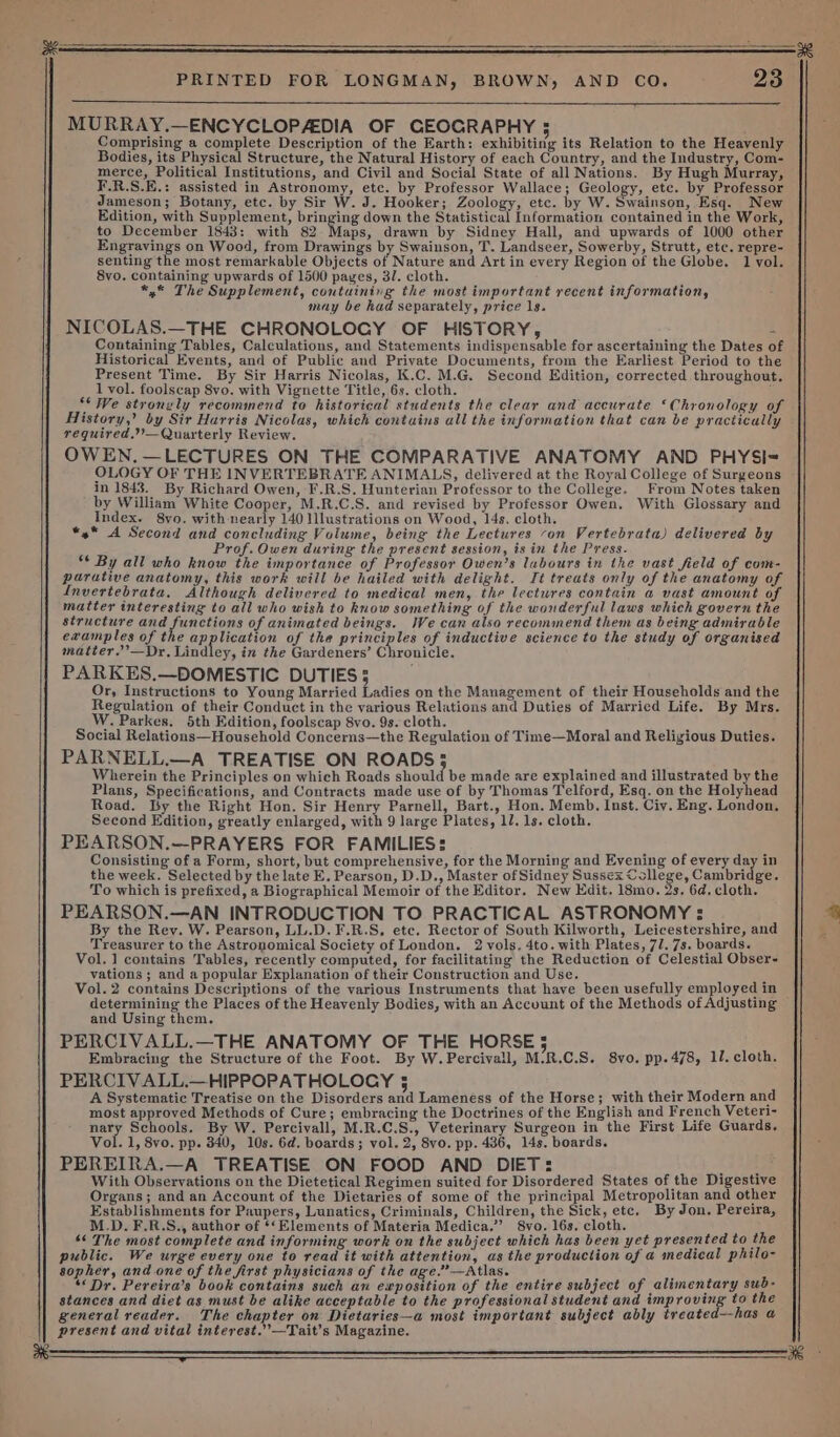 od PRINTED FOR LONGMAN, BROWN, AND CO. 23 cee! MURRAY.—ENCYCLOPADIA OF CEOGRAPHY 5 Comprising a complete Description of the Earth: exhibiting its Relation to the Heavenly Bodies, its Physical Structure, the Natural History of each Country, and the Industry, Com- merce, Political Institutions, and Civil and Social State of all Nations. By Hugh Murray, F.R.S.E.: assisted in Astronomy, etc. by Professor Wallace; Geology, etc. by Professor Jameson; Botany, etc. by Sir W. J. Hooker; Zoology, etc. by W. Swainson, Esq. New Edition, with Supplement, bringing down the Statistical Information contained in the Work, to December 1843: with 82 Tans drawn by Sidney Hall, and upwards of 1000 other Engravings on Wood, from Drawings by Swainson, T. Landseer, Sowerby, Strutt, etc. repre- senting the most remarkable Objects of Nature and Art in every Region of the Globe. 1 vol. 8vo. containing upwards of 1500 pages, 3/. cloth. *,* The Supplement, contuining the most important recent information, may be had separately, price ls. NICOLAS.—THE CHRONOLOGY OF HISTORY, - Containing Tables, Calculations, and Statements indispensable for ascertaining the Dates of Historical Events, and of Public and Private Documents, from the Earliest Period to the Present Time. By Sir Harris Nicolas, K.C. M.G. Second Edition, corrected throughout. 1 vol. foolscap 8vo. with Vignette Title, 6s. cloth. ; “* We strongly recommend to historical students the clear and accurate ‘Chronology of History,’ by Sir Harris Nicolas, which contains all the information that can be practically required.”’—Quarterly Review. OWEN. —LECTURES ON THE COMPARATIVE ANATOMY AND PHYSI-= OLOGY OF THE INVERTEBRATE ANIMALS, delivered at the Royal College of Surgeons in 1843. By Richard Owen, F.R.S. Hunterian Professor to the College. From Notes taken by William White Cooper, M.R.C.S. and revised by Professor Owen. With Glossary and Index. 8yo. with nearly 140 Mlustrations on Wood, 14s. cloth. *4* A Second and concluding Volume, being the Lectures ‘on Vertebrata) delivered by Prof. Owen during the present session, is in the Press. ** By all who know the importance of Professor Owen’s labours in the vast field of com- parative anatomy, this work will be hailed with delight. It treats only of the anatomy of Invertebrata, Although delivered to medical men, the lectwres contain a vast amount of matter interesting to all who wish to know something of the wonderful laws which govern the structure and functions of animated beings. We can also recommend them as being admirable examples of the Shp eation of the principles of inductive science to the study of organised matter.’—Dr, Lindley, in the Gardeners’ Chronicle. PARKES.—DOMESTIC DUTIES 5 Or, Instructions to Young Married Ladies on the Management of their Households and the Regulation of their Conduct in the various Relations and Duties of Married Life. By Mrs. W. Parkes. 5th Edition, foolscap 8vo. 9s. cloth. Social Relations—Household Concerns—the Regulation of Time—Moral and Religious Duties. PARNELL.—A TREATISE ON ROADS; Wherein the Principles on which Roads should be made are explained and illustrated by the Plans, Specifications, and Contracts made use of by Thomas Telford, Esq. on the Holyhead Road. Ly the Right Hon. Sir Henry Parnell, Bart., Hon. Memb. Inst. Ciy. Eng. London. Second Edition, greatly enlarged, with 9 large Plates, 10. 1s. cloth. PEARSON.—PRAYERS FOR FAMILIES: Consisting of a Form, short, but comprehensive, for the Morning and Evening of every day in the week. Selected by the late E. Pearson, D.D., Master of Sidney Sussex College, Cambridge. To which is prefixed, a Biographical Memoir of the Editor. New Edit. 18mo. 2s. 6d. cloth. PEARSON.—AN INTRODUCTION TO PRACTICAL ASTRONOMY : By the Rey. W. Pearson, LL.D. F.R.S, etc. Rector of South Kilworth, Leicestershire, and Treasurer to the Astronomical Society of London. 2 vols, 4to. with Plates, 71. 7s. boards. Vol. 1 contains Tables, recently computed, for facilitating the Reduction of Celestial Obser- vations ; and a popular Explanation of their Construction and Use. Vol. 2 contains Descriptions of the various Instruments that have been usefully employed in determining the Places of the Heavenly Bodies, with an Account of the Methods of Adjusting and Using them. PERCIVALL.—THE ANATOMY OF THE HORSE 5 Embracing the Structure of the Foot. By W.Percivall, M:R.C.S. 8vo. pp.478, 11. cloth. PERCIVALL.—HIPPOPATHOLOGY 5 A Systematic Treatise on the Disorders and Lameneéss of the Horse; with their Modern and most approved Methods of Cure; embracing the Doctrines of the English and French Veteri- nary Schools. By W. Percivall, M.R.C.S., Veterinary Surgeon in the First Life Guards. Vol. 1, 8vo. pp. 340, 10s. 6d. boards; vol. 2, 8vo. pp. 436, 14s. boards. PEREIRA.—A TREATISE ON FOOD AND DIET: eee With Observations on the Dietetical Regimen suited for Disordered States of the Digestive Organs; and an Account of the Dietaries of some of the principal Metropolitan and other Establishments for Paupers, Lunatics, Criminals, Children, the Sick, etc, By Jon. Pereira, M.D. F.R.S., author of ‘Elements of Materia Medica.’”’ 8vo. 16s. cloth. ‘¢ The most complete and informing work on the subject which has been yet presented to the public. We urge every one to read it with attention, as the production of a medical philo- sopher, and one of the first physicians of the age.”—Atlas.  “Dr. Pereira’s book contains such an exposition of the entire subject of alimentary sub- stances and diet as must be alike acceptable to the professional student and improving to the general reader. The chapter on Dietaries—a most important subject ably treated--has a present and vital interest.” —Tait’s Magazine. eevee