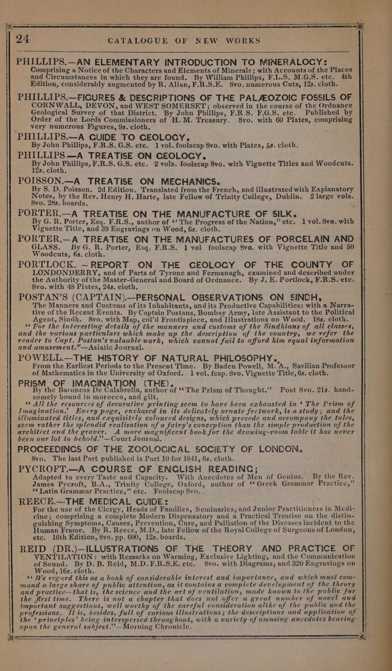 PHILLIPS.—AN ELEMENTARY INTRODUCTION TO MINERALOGY: Comprising a Notice of the Characters and Elements of Minerals; with Accounts of the Places and Circumstances in which they are found. By William Phillips, F.L.S. M.G.S. ete. 4th Edition, considerably augmented by R. Allan, F.R.S.E. 8vo. numerous Cuts, 12s. cloth. PHILLIPS.—FIGURES &amp; DESCRIPTIONS OF THE PALAEOZOIC FOSSILS OF CORNWALL, DEVON, and WEST SOMERSET; observed in the course of the Ordnance Geological Survey of that District. By John Phillips, F.R.S. F.G.S. ete. Published by Order of the Lords Commissioners of H.M. Treasury. 8vo. with 60 Plates, comprising very numerous Figures, 9s. cloth. ‘PHILLIPS.—A GUIDE TO GEOLOGY. By John Phillips, F.R.S.G.S. ete. 1 vol. foolscap 8vo. with Plates, 5s. cloth. PHILLIPS.—A TREATISE ON CEOLOCY,. By Pope Reullipes F.R.S.G.S. etc. 2vols. foolscap 8yo. with Vignette Titles and Woodcuts. POISSON.—A TREATISE ON MECHANICS. By S. D. Poisson. 2d Edition, Translated from the French, and illustrated with Explanatory Notes, by the Rev. Henry H. Harte, late Fellow of Trinity College, Dublin. 2 large vols. PORTER.—A TREATISE ON THE MANUFACTURE OF SILK. By G. R. Porter, Esq. F.R.S., author of *‘ The Progress of the Nation,” etc. 1 vol. 8vo. with Viguette Title, and 39 Engravings on Wood, 6s. cloth. PORTER.—A TREATISE ON THE MANUFACTURES OF PORCELAIN AND ae i fe ae Porter, Esq. F.R.S. 1 vol. foolscap 8vo. with Vignette Title and 50 PORTLOCK. — REPORT ON THE CEOLOCY OF THE COUNTY OF LONDONDERRY, and of Parts of Tyrone and Fermanagh, examined and described under the Authority of the Master-General and Board of Ordnance. By J. E. Portlock, F.R.S. etc. 8vo. with 48 Plates, 24s. cloth. POSTAN’S (CAPTAIN).—PERSONAL OBSERVATIONS ON SINDH, The Manners and Customs of its Inhabitants, and its Productive Capabilities: with a Narra- tive of the Recent Events. By Captain Postans, Bombay Army, late Assistant to the Political Agent, Sindh. 8vo. with Map, col’d Frontispiece, and Illustrations on Wood. 18s. cloth. ‘* For the interesting details of the manners and customs of the Sindhians of all classes, and the various particulars which make up the description of the country, we refer the reader to Capt. Postan’s valuable work, which cannot fuil to afford him equal information and amusement.”—Asiatic Journal. POWELL.—THE HISTORY OF NATURAL PHILOSOPHY... From the Earliest Periods to the Present Time. By Baden Powell, M. A., Savilian-Professor of Mathematics in the University of Oxford. 1 vol. fcap. 8vo. Vignette Title, 6s. cloth. PRISM OF IMAGINATION (THE). By the Baroness De Calabrella, author of **The Prism of Thought.’’ Post 8vo. 21s. hand- somely bound in morocco, and gilt. “‘ All the resources of decorative printing seem to have been exhausted in ‘ The Prism of Imagination.’ Every puge, enchased in its delicatcly ornate fretwork, is a study; and the illuminated titles, and exquisitely coloured designs, which precede and accompany the tales, seem rather the splendid realisation of a fairy’s conception than the simple production of the architect and the graver. A more magnificent book for the drawing-room table it has never been our lot to behold.’—Court Journal. PROCEEDINGS OF THE ZOOLOGICAL SOCIETY OF LONDON. 8vo. The last Part published is Part 10 for 1841, 6s. cloth. PYCROFT.—A COURSE OF ENGLISH READING; Adapted to every Taste and Capacity. With Anecdotes of Men of Genius. By the Rev. James Pycroft, B.A., Trinity College, Oxford, author of ‘Greek Grammar Practice,” «¢ Latin Grammar Practice,” ete. Foolscap 8vo. REECE.—THE MEDICAL GUIDE: For the use of the Clergy, Heads of Families, Seminaries, and Junior Practitioners in Medi- cine; comprising a complete Modern Dispensatory and a Practical Treatise ou the distin- uishing Symptoms, Causes, Prevention, Cure, and Palliation of the Diseases incident to the uman Frame. By R. Reece, M.D., late Fellow of the Royal College of Surgeons of London, etc. 16th Edition, 8vo. pp. 600, 12s. boards. REID (DR.)—ILLUSTRATIONS OF THE THEORY AND PRACTICE OF VENTILATION: with Remarks on Warming, Exclusive Lighting, and the Communication of Sound. By D.B. Reid, M.D.F.R.S.E. etc. 8vo. with Diagrams, and 320 Engravings on Wood, l6s.. cloth. “+ We regurd this as a book of considerable interest and importance, and which must com- mand a large share of public attention, as it contains a complete development of the theory and practice--that is, the science and the art of ventilation, made known to the public for the first time. There is not a chapter that does not offer a great nwuber of novel and important suggestions, well worthy of the careful consideration alike of the public and the the ‘principles’ being catia idee throughout, with «a variety of amusing anecdotes bearing upon the general subject.”’—Morning Chronicle. ———— ee a ee