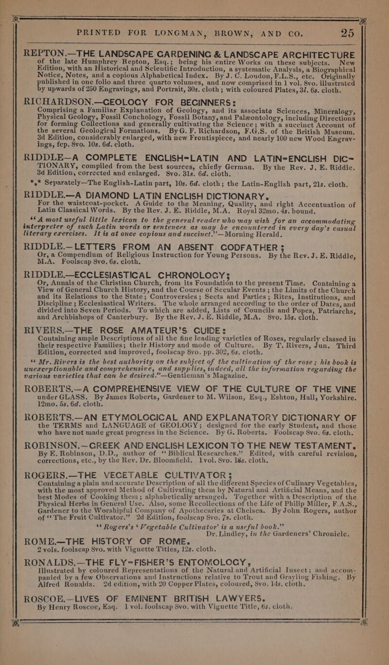 yg : , ae PRINTED FOR LONGMAN, BROWN, AND CO. 25 - REPTON.—THE LANDSCAPE GARDENING &amp; LANDSCAPE ARCHITECTURE of the late Humphrey Repton, Esq.; being his entire Works on these subjects. New Edition, with an Historical and Scientific Introduction, a systematic Analysis, a Biographical Notice, Notes, and a copious Alphabetical Index. By J.C. Loudon, F.L.S., ete. Originally published in one folio and three quarto volumes, and now comprised in 1 vol. 8vo. illustrated by upwards of 250 Engravings, and Portrait, 30s. cloth; with coloured Plates, 3/. 6s. cloth. RICHARDSON.—CEOLOGY FOR BEGINNERS: Comprising a Familiar Explanation of Geology, and its associate Sciences, Mineralogy, Physical Geology, Fossil Conchology, Fossil Botany, and Paleontology, including Directions for forming Collections and generally cultivating the Science; with a succinct Account of the several Geological Formations. ByG.F. Richardson, F.G.S. of the British Museum. 3d Edition, considerably enlarged, with new Frontispiece, and nearly 100 new Wood Engrav- ings, fep. 8vo. 10s. 6d. cloth. RIDDLE—A COMPLETE ENCLISH=LATIN AND LATIN-ENCLISH DIC~ TIONARY, compiled from the best sources, chiefly German. By the Rev. J. E. Riddle. 3d Edition, corrected and enlarged. 8yo. 31s. 6d. cloth. *,* Separately—The English-Latin part, 10s. 6d. cloth; the Latin-English part, 21s. cloth. RIDDLE.—A DIAMOND LATIN ENCLISH DICTIONARY. For the waistcoat-pocket. A Guide to the Meaning, Quality, and right Accentuation of Latin Classical Words. By the Rev. J. E. Riddle, M.A. Royal 32mo. 4s. bound. ‘* A most useful little lexicon to the general reader who may wish for an accommodating interpreter of such Latin words or sentences as may be encountered in every day’s casual literary erercises. It is at once copious and succinct.’”’-—Morning Herald, RIDDLE.—LETTERS FROM AN ABSENT GODFATHER $ Or, a Compendium of Religious Instruction for Young Persons. By the Rev.J.E. Riddle, M.A. Foolscap 8vo. 6s. cloth. RIDDLE.—ECCLESIASTICAL CHRONOLOCGY3 Or, Annals of the Christian Church, from its Foundation to the present Time. Containing a View of General Church History, and the Course of Secular Events ; the Limits of the Church and its Relations to the State; Controversies; Sects and Parties; Rites, Institutions, and Discipline ; Ecclesiastical Writers. The whole arranged according to the order of Dates, and divided into Seven Periods. To which are added, Lists of Councils and Popes, Patriarchs, and Archbishops of Canterbury. By the Rey. J. K. Riddle, M.A. 8vo. 15s. cloth. RIVERS.—THE ROSE AMATEUR’S CUIDE: Containing ample Descriptions of all the fine leading varieties of Roses, regularly classed in their respective Families; their History and mode of Culture. By T. Rivers, Jun, Third Edition, corrected and improved, foolscap 8yo. pp. 302, 6s. cloth. ‘6 Mr. Rivers is the best authority on the subject of the cultivation of the rose; his book is unexceptionable and comprehensive, and supplies, indeed, all the information regarding the various varieties that can be desired.” —Gentleman’s Magazine, ROBERTS.—A COMPREHENSIVE VIEW OF THE CULTURE OF THE VINE under GLASS. By James Roberts, Gardener to M. Wilson, Esq., Eshton, Hall, Yorkshire. 12mo. 5s. 6d. cloth. ROBERTS.—AN ETYMOLOGICAL AND EXPLANATORY DICTIONARY OF the TERMS and LANGUAGE of GEOLOGY; designed for the early Student, and those who have not made great progress in the Science. By G. Roberts. Foolscap 8vo. 6s. cloth. ROBINSON.—GREEK AND ENCLISH LEXICON TO THE NEW TESTAMENT. By E. Robinson, D.D., author of ‘Biblical Researches.” Edited, with careful revision, corrections, etc., by the Rev. Dr. Bloomfield. lvol. 8vo. 18s. cloth. ROGERS.—THE VECETABLE CULTIVATOR § Containing a plain and accurate Description of all the different Species of Culinary Vegetables, with the most approved Method of Cultivating them by Natural and Artificial Means, and the best Modes of Cooking them ; alphabetically arranged. Together with a Description of the Physical Herbs in General Use. Also, some Recollections of the Life of Philip Miller, F.A.S., Gardener to the Worshipful Company of Apothecaries at Chelsea. By John Rogers, author of &lt;¢ The Fruit Cultivator.” 2d Edition, foolscap Svo. 7s. cloth. ** Rogers’s ‘Vegetable Cultivator’ is a useful book.” : Dr. Lindley, ix the Gardeners’ Chronicle, ROME.—THE HISTORY OF ROME. 2 vols. foolseap Svo. with Vignette Titles, 12s. cloth. RONALDS.—THE FLY=FISHER’S ENTOMOLOGY, —__ ’ Illustrated by coloured Representations of the Natural and Artificial Insect; and accom- panied by a few Observations and Instructions relative to Trout and Grayling Fishing. By Alfred Ronalds. 2d edition, with 20 Copper Plates, coloured, Syo. 14s, cloth. ROSCOE.—LIVES OF EMINENT BRITISH LAWYERS. By Henry Roscoe, Esq. 1 vol. foolscap Svo. with Vignette Title, 6s. cloth, ae