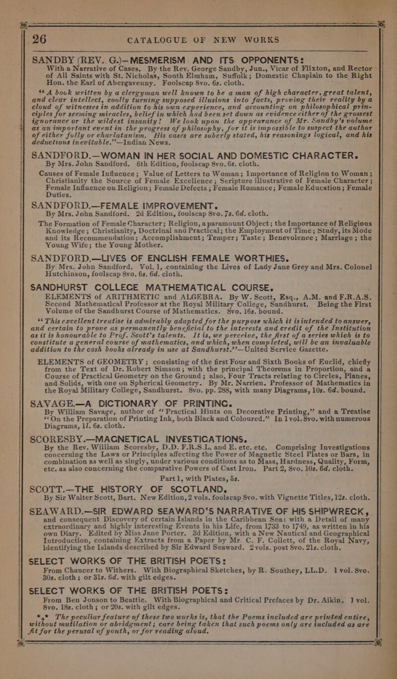 SANDBY (REV. G.)—MESMERISM AND ITS OPPONENTS: With a Narrative of Cases. By the Rey. George Sandby, Jun., Vicar of Flixton, and Rector of All Saints with St. Nicholas, South Elmham, Suffolk; Domestic Chaplain to the Right Hon. the Earl of Abergavenny. Foolscap Svo. 6s. cloth. : 8* A book written by a clergyman well known to be aman of high character, great talent, and clear intellect, coolly turning supposed illusions into facts, proving their reality bya cloud of witnesses in addition to his own experience, and accounting on philosophical prin- ciples for seeming miracles, belief in which had been set down as evidence either of the grossest ignorance or the wildest insanity! Welook upon the appearance of Mr. Sandby’s volume as an important event in the progress of philosophy, for it is impossible to suspect the author of either folly or charlatanism. His cases are suberly stated, his reasonings logical, and his deductions inevitable.’’—Indian News. SANDFORD.—WOMAN IN HER SOCIAL AND DOMESTIC CHARACTER. By Mrs. John Sandford. 6th Edition, foolscap 8vo. 6s. cloth. Causes of Female Influence; Value of Letters to Woman; Importance of Religion to Woman; Christianity the Source of Female Excellence; Scripture illustrative of Female Character ; eo, Infiuence on Religion; Female Defects ; Female Romance; Female Education; Female uties. SANDFORD.—FEMALE IMPROVEMENT. By Mrs. John Sandford. 2d Edition, foolscap 8yo. 7s. 6d. cloth. The Formation of Female Character; Religion, a paramount Object; the Importance of Religious Knowledge; Christianity, Doctrinal and Practical; the Employment of Time; Study, its Mode and its Recommendation; Accomplishment; Temper; Taste; Benevolence ; Marriage ; the Young Wife; the Young Mother. SANDFORD.—LIVES OF ENCLISH FEMALE WORTHIES. By Mrs. John Sandford. Vol. 1, containing the Lives of Lady Jane Grey and Mrs. Colonel Hutchinson, foolscap 8yo. 6s. 6d. cloth. SANDHURST COLLECE MATHEMATICAL COURSE, ELEMENTS of ARITHMETIC and ALGEBRA. By W. Scott, Esq., A.M. and F.R.A.S. Second Mathematical Professor at the Royal Military College, Sandhurst. Being the First Volume of the Sandhurst Course of Mathematics. 8vo. 16s. bound. ** This excellent treatise is admirably adapted for the purpose which it is intended to answer, and certain to prove as permanently beneficial to the interests and credit of the Institution as it is honourable to Prof. Scott’s talents. It is, we perceive, the first of a series which is to constitute a general course of mathematics, and chick, when completed, will bc an invaluable addition to the cash books already in use at Sandhurst.’’—United Service Gazette. ELEMENTS of GEOMETRY ; consisting of the first Four and Sixth Books of Euclid, chiefly from the Text of Dr. Robert Simson; with the principal Theorems in Proportion, and a Course of Practical Geometry on the Ground; also, Four Tracts relating to Circles, Planes, and Solids, with one on Spherical Geometry. By Mr. Narrien, Professor of Mathematics in the Royal Military College, Sandhurst. Svo. pp. 288, with many Diagrams, 10s. 6d. bound. SAVAGE.—A DICTIONARY OF PRINTING. By William Savage, author of ‘Practical Hints on Decorative Printing,” and a Treatise “©On the Preparation of Printing Ink, buth Black and Coloured.” In 1yol.8yo. with numerous Diagrams, ll. 6s. cloth. SCORESBY.—MACGNETICAL INVESTICATIONS. By the Rey. William Scoresby, D.D. F.R.S.L, and E. ete. ete, Componas Investigations concerning the Laws or Principles affecting the Power of Magnetic Steel Plates or Bars, in combination as well as singly, under various conditions as to Mass, Hardness, Quality, Form, etc. as also concerning the comparative Powers of Cast Iron. Part 2, 8vo. 10s. 6d. cloth. Part 1, with Plates, 5s. SCOTT.—THE HISTORY OF SCOTLAND. By Sir Walter Scott, Bart. New Edition, 2 vols. foolscap 8vo. with Vignette Titles, 12s. cloth. SEAWARD.—SIR EDWARD SEAWARD’S NARRATIVE OF HIS SHIPWRECK, and consequent Discovery of certain Islands in the Caribbean Sea: with a Detail of many extraordinary and highly interesting Events in his Life, from 1733 to 1749, as written in his own Diary. Edited by Miss Jane Porter. 3d Edition, with a New Nautical and Geographical Introduction, containing Extracts from a Paper by Mr. C. F. Collett, of the Royal Navy, identifying the Islands described by Sir Edward Seaward. 2vols. post Svo. 21s. cloth. SELECT WORKS OF THE BRITISH POETS: From Chaucer to Withers. With Biographical Sketches, by R. Southey, LL.D. 1 vol. 8vo. 30s. cloth; or 31s. 6d. with gilt edges. SELECT WORKS OF THE BRITISH POETS: From Ben Jonson to Beattie. With Biographical and Critical Prefaces by Dr. Aikin. ] vol. 8vo. 18s. cloth; or 20s. with gilt edges. *,* The peculiar feature of these two works is, that the Poems included are printed entire, without mutilation or abridgment; care being taken that such poems only are included as are fit for the perusal of youth, or for reading aloud,