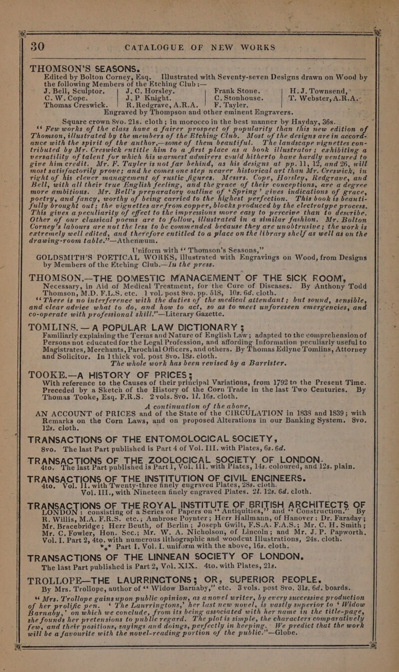 THOMSON’S SEASONS. ; Edited by Bolton Corney, Esq. Illustrated with Seventy-seven Designs drawn on Wood by the ab eae Members of the Etching Club :— P J. Bell, Sculptor. J.C. Horsley. Frank Stone. H.J. Townsend, * Cc.W. Cop Ga J.P Knight. C. Stonhouse. T. Webster, A.R.A.- Thomas eoeeich. R. Redgrave, A.R.A. F. Tayler. en Engraved by Thompson and other eminent Engravers. Square crown 8vo. 21s. cloth; in morocco in the best manner by Hayday, 36s. ‘* Few works of the class have a fairer prospect of popularity than this new edition of Thomson, illustrated by the members of the Etching Club. Most of the designs arein accord- ance with the spirit of the author,—some of them beautiful. The landscape vignettes con- tributed by Mr. Creswick entitle him to a first place as a book illustrator; ewhibiting a versatility of talent for which his warmest admirers cyuld hitherto have hardly ventured to give himcredit. Mr. F. Tayler is not far behind, as his designs at pp. 11, 12, and 26, will most satisfactorily prove; and he comes one step nearer historical art than Mr. Creswich, in right of his clever management of rustic figures. Messrs. Cope, Horsley, Redgrave, and Bell, with all their true English feeling, and the grace of their conceptions, are a degree more ambitious. Mr. Bell's reparatory outline of ‘Spring’ gives indications of grace, poetry, and fancy, worthy ay carried to the highest perfection. This book is beauti- fully brought out; the vignettes are from copper, blocks produced by the electrotype process. This gives a peculiarity of effect to the impressions more easy to perceive than to describe. Corney’s labours are not the less to be commended because they are unobtrusive; the work is extremely well edited, and therefore entitled toa place onthe library shelf as well as on the drawing-room table.—Atheneum. Uniform with ** Thomson’s Seasons,’ GOLDSMITH’S POETICAL WORKS, illustrated with pene on Wood, from Designs by Members of the Etching Club. —In the press. THOMSON.—THE DOMESTIC MANAGEMENT OF THE SICK ROOM, Necessary, in Aid of Medical Treatment, for the Cure of Diseases. By Anthony Todd Thomson, M.D. F.L.S. ete. 1 vol. post 8vo. pp. 518, 10s. 6d. cloth. ‘&lt; There is no interference with the duties of the medical attendant; but sound, sensible, and clear advice what to do, and how to act, so as to meet unforeseen emergencies, and co-operate with professional skill.’’—Literary Gazette. TOMLINS. — A POPULAR LAW DICTIONARY 5 Familiarly explaining the Terms and Nature of English Law} adapted to the comprehension of Persons not educated for the Legal Profession, and affording Information peculiarly useful to Magistrates, Merchants, Parochial Officers, and others. By Thomas Edlyne Tomlins, Attorney and Solicitor. In 1thick vol. post 8vo. 18s. cloth. , : The whole work has been revised by a Barrister. TOOKE.—A HISTORY OF PRICES; With reference to the Causes of their principal Variations, from 1792 to the Present Time. Preceded by a Sketch of the History of the Corn Trade in the last Two Centuries. By Thomas Tooke, Esq. F.R.S. 2 vols. 8vo. 11. 16s. cloth. A continuation of the above, AN ACCOUNT of PRICES and of the State of the CIRCULATION in 1838 and 1839; with Remarks on the Corn Laws, and on proposed Alterations in our Banking System, 8vo. 12s. cloth. TRANSACTIONS OF THE ENTOMOLOCICAL SOCIETY, 8vo. The last Part published is Part 4 of Vol. III. with Plates, 6s. 6d. O O O Fee eee Sea iahtsi iMbarc 1, volciit- with Plates, 14s, coloured, ane igs. plain, TRANSACTIONS OF THE_INSTITUTION OF CIVIL ENGINEERS. 4to. 1. Il. with Twenty-three finely engraved Plates, 28s. clot vor 1II., with Nineteen finely engraved Plates. 2U. 138, 6d. cloth. TRANSACTIONS OF THE ROYAL INSTITUTE OF BRITISH ARCHITECTS oF IN: consisting of a Series of Papers on ‘* Antiquities,’’? and ** Construction.” ie Willis, M.A. F.R.S. etc.; Ambrose Poynter; Herr Hallmann, of Hanover: Dr. Panldurs Mr. Bracebridge; Herr Beuth, of Berlin ; Joseph Gwilt, F.S.A. F.A.S.; Mr. C. H. Smith; Mr. C. Fowler, Hon. Sec.; Mr. W. A. Nicholson, of Lincoln; and Mr. J.P. Papworth. Vol. I. Part 2, 4to. with numerous lithographic and woodcut Illustrations, 24s. cloth. *,.* Part I. Vol. I. uniform with the above, 16s. cloth. TRANSACTIONS ‘OF THE LINNEAN SOCIETY OF LONDON. The last Part published is Part 2, Vol. XIX. 4to. with Plates, 21s. TROLLOPE—THE LAURRINCTONS; OR, SUPERIOR PEOPLE. By Mrs. Trollope, author of ** Widow Bartaby,” etc. 3vols. post 8vo. 3ls. 6d. boards. “ Mrs. Trollope gains upon public opinion, as anovel writer, by every successive production of her prolific pen. * The Laurringtons,’ her last new novel, is vastly superior to * Widow Barnaby,’ on which we conclude, from its being associated with her name in the title-page, she founds her pretensions to public regard. The plotis simple, the characters comparatively few, and their positions, sayings and doings, perfectly in keeping. We predict that the work will be a favourite with the novel-reading portion of the public.”—Globe. vs 30 CATALOGUE OF NEW WORKS a