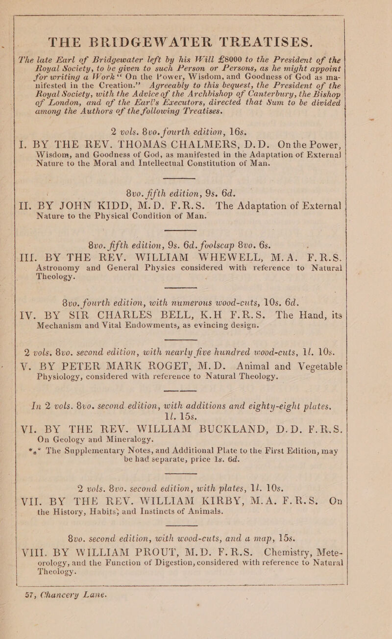 THE BRIDGEWATER TREATISES. The late Earl of Bridgewater left by his Will £8000 to the President of the Royal Society, to be given to such Person or Persons, as he might appoint For writing a Work ** On the Power, Wisdom, and Goodness of God as ma- nifested in the Creation.” Agreeably to this bequest, the President of the Royal Society, with the Advice of the Archbishop of Canterbury, the Bishop of London, and of the Earl’s Executors, directed that Sum to be divided among the Authors of the following Treatises. 2 vols. 8vo. fourth edition, 16s. I. BY THE REV. THOMAS CHALMERS, D.D. Onthe Power, Wisdom, and Goodness of God, as manifested in the Adaptation of External | Nature to the Moral and Intellectual Constitution of Man. 8v0. fifth edition, 9s. 6d. | ir. BY JOHN KIDD, M.D. F.R.S. The Adaptation of External | Nature to the Physical ‘Condition of Man. 8v0. fifth edition, 9s. 6d. fuolscap 8vo. 6s. Ill. BY THE REV. WiLLIAM WHEWELL, M.A. Fr. R.S8. Astronomy and General Physics considered with reference to Natural Theology. 8v0. fourth edition, with numerous wood-cuts, 10s, 6d. 11V. BY SIR CHARLES BELL, K.H F.R.S. The Hand, its Mechanism and Vital Endowments, as evincing design. 2 vols. 8vo. second edition, with nearly five hundred wood-cuts, 11. 10s. V. BY PETER MARK ROGET, M.D. Animal and Vegetable Physiology, considered with reference to Natural Theology. In 2 vols. 8vo. second edition, with additions and eighty-eight plates, 1l. 15s. VI. BY THE REV. WILLIAM BUCKLAND, D.D. F.R.S. On Geology and Mineralogy. *,* The Supplementary Notes, and Additional Plate to the First Edition, may be had separate, price ls. 6d. 2 vols. 8vo. second edition, with plates, 1l. 10s. VII. BY THE REV. WILLIAM KIRBY, M.A. F.R.S: On the History, Habits} and Instincts of Animals. 8vo0. second edition, with wood-cuts, and a map, 15s. VIII. BY WILLIAM PROUT, M.D. F.R.S. Chemistry, Mete- orology, and the Function of Digestion, considered with reference to Natural Theology. nn cr ca a ee I 8 RA a -