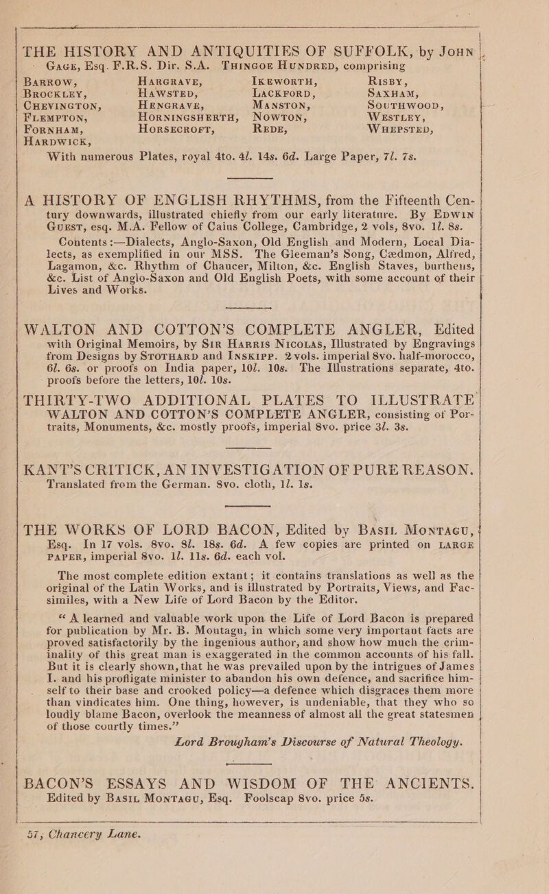 Gace, Esq. F.R.S. Dir. S.A. THincok Hunpreb, comprising THE HISTORY AND ANTIQUITIES OF SUFFOLK, by Joun |, Barrow, HARGRAVE, IKEWORTH, Rissy, BROCKLEY, HawstTeb, LACKForD, SaxHamM, CHEVINGTON, HENGRAVE, ManstTon, SouTHwoop, FLEMPTON, HoRNINGSHERTH, NowrTon, WESTLEY, ForNHAM, HORSECROFT, REDE, WHEPSTED, HARDWICK, With numerous Plates, royal 4to. 41. 14s. 6d. Large Paper, 71. 7s. A HISTORY OF ENGLISH RHYTHMS, from the Fifteenth Cen- tury downwards, illustrated chiefly from our early literature. By Epwin Guest, esq. M.A. Fellow of Caius College, Cambridge, 2 vols, 8vo. 11. 8s. Contents :—Dialects, Anglo-Saxon, Old English and Modern, Local Dia- lects, as exemplified in our MSS. The Gleeman’s Song, Cedmon, Alfred, Lagamon, &amp;c. Rhythm of Chaucer, Milton, &amp;c. English Staves, burthens, &amp;e. List of Anglo-Saxon and Old English Poets, with some account of their [ Lives and Works. WALTON AND COTTON’S COMPLETE ANGLER, Edited with Original Memoirs, by Sir Harris Nico.as, Illustrated by Engravings from Designs by StorHarD and INskipp. 2vols. imperial 8vo. half-morocco, 61. 6s. or proofs on India paper, 107. 10s. The Illustrations separate, 4to. proofs before the letters, 10/. 10s. THIRTY-TWO ADDITIONAL PLATES TO ILLUSTRATE WALTON AND COTTON’S COMPLETE ANGLER, consisting of Por- traits, Monuments, &amp;c. mostly proofs, imperial 8vo. price 3. 3s. KANT'S CRITICK, AN INVESTIGATION OF PURE REASON. Translated from the German. 8vo. cloth, 12. Is. THE WORKS OF LORD BACON, Edited by Basi. Monrtacu, Esq. In 17 vols. 8vo. 81. 18s. 6d. A few copies are printed on LARGE PAPER, imperial 8vo. ll. 11s. 6d. each vol. The most complete edition extant; it contains translations as well as the original of the Latin Works, and is illustrated by Portraits, Views, and Fac- similes, with a New Life of Lord Bacon by the Editor. * A learned and valuable work upon the Life of Lord Bacon is prepared for publication by Mr. B. Moutagu, in which some very important facts are proved satisfactorily by the ingenious author, and show how much the crim- inality of this great man is exaggerated in the common accounts of his fall. But it is clearly shown, that he was prevailed upon by the intrigues of James I. and his profligate minister to abandon his own defence, and sacrifice him- self to their base and crooked policy—a defence which disgraces them more | than vindicates him. One thing, however, is undeniable, that they who so | loudiy blame Bacon, overlook the meanness of almost all the great statesmen | of those courtly times.” ! Lord Brouyham’s Discourse of Natural Theology. | BACON’S ESSAYS AND WISDOM OF THE ANCIENTS. Edited by Basin Montagu, Esq. Foolscap 8vo. price 5s.