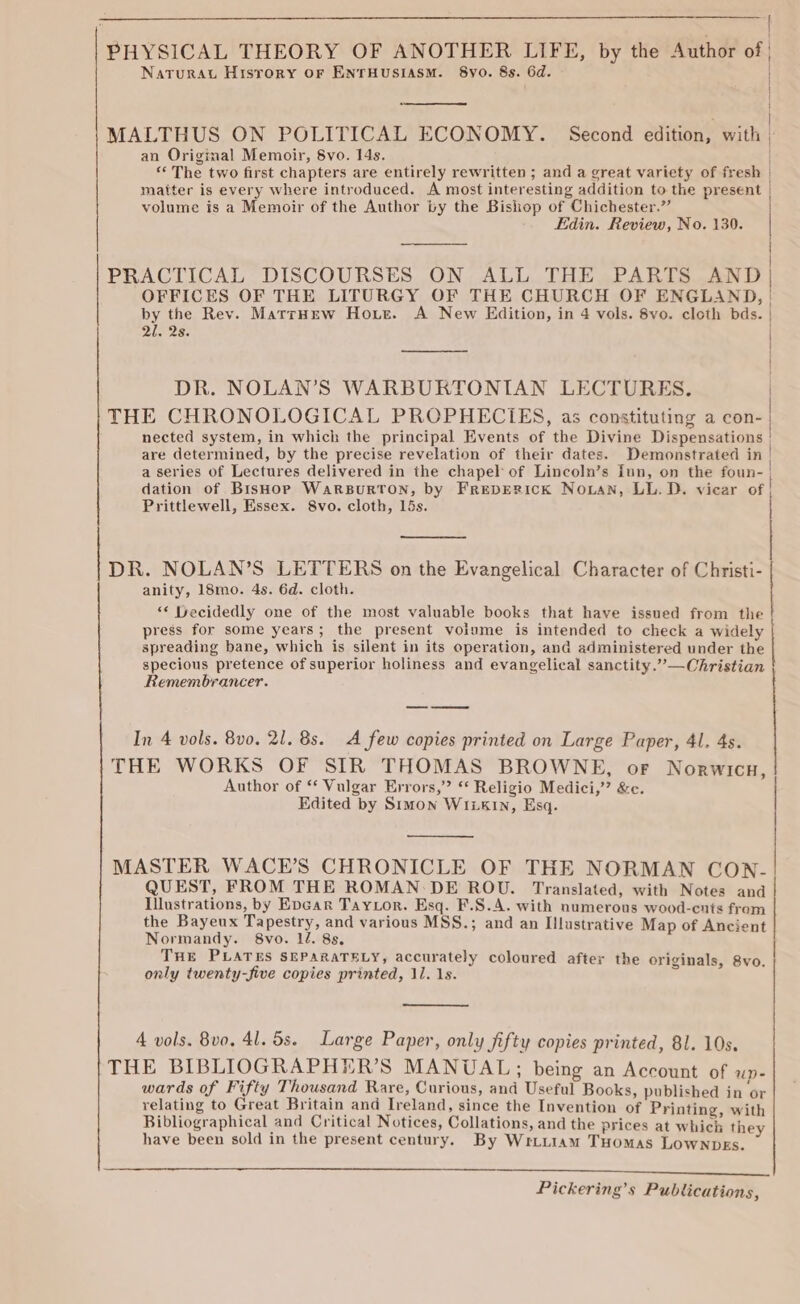 | PHYSICAL THEORY OF ANOTHER LIFE, by the Author of | Naturat Hisrery or ENTHUSIASM. 8yo0. 8s. 6d. | { | “neat Shad | | MALTHUS ON POLITICAL ECONOMY. Second edition, with ; an Original Memoir, 8vo. 14s. “The two first chapters are entirely rewritten ; and a great variety of fresh | matter is every where introduced. A most interesting addition to the present | volume is a Memoir of the Author by the Bishop of Chichester.” Edin. Review, No. 130. OFFICES OF THE LITURGY OF THE CHURCH OF ENGLAND, by the Rev. MatrHew Hore. A New Edition, in 4 vols. 8yo. cloth bds. eee | | PRACTICAL DISCOURSES, ON. ALL. THE APARTS AND | 2]. 2s. | DR. NOLAN’S WARBURTONIAN LECTURES. THE CHRONOLOGICAL PROPHECIES, as constituting a con- nected system, in which the principal Events of the Divine Dispensations are determined, by the precise revelation of their dates. Demonstrated in a series of Lectures delivered in the chapel of Lincoln’s fun, on the foun- dation of BisHop WaRBURTON, by FREDERICK NoLan, LL.D. vicar of | Prittlewell, Essex. 8vo. cloth, 15s. Se a y DR. NOLAN’S LETTERS on the Evangelical Character of Christi- anity, 18mo. 4s. 6d. cloth. *« Decidedly one of the most valuable books that have issued from the press for some years; the present volume is intended to check a widely spreading bane, which is silent in its operation, and administered under the specious pretence of superior holiness and evangelical sanctity.””—Christian Remembrancer. In 4 vols. 8v0. 21. 8s. A few copies printed on Large Paper, 41. 4s. THE WORKS OF SIR THOMAS BROWNE, oF Norwicu, Author of “ Vulgar Errors,” ** Religio Medici,” &amp;c. Edited by Simon WILKIN, Esq. MASTER WACE’S CHRONICLE OF THE NORMAN CON- QUEST, FROM THE ROMAN:-DE ROU. Translated, with Notes and Illustrations, by Epcar Taytor. Esq. F.S.A. with numerous wood-ents from the Bayeux Tapestry, and various MSS.; and an Illustrative Map of Ancient Normandy. 8vo. 1d. 8s. THE PLATES SEPARATELY, accurately coloured after the originals, 8vo. | only twenty-five copies printed, 11. 1s. 4 vols. 8vo, 41. 5s. Large Paper, only Jifty copies printed, 81. 10s. THE BIBLIOGRAPHER’S MANUAL; being an Account of up- wards of Fifty Thousand Rare, Curious, and Useful Books, published in or relating to Great Britain and Ireland, since the Invention of Printing, with Bibliographical and Critical Notices, Collations, and the prices at which they have been sold in the present century. By Wriut1am THomas LownDEs.