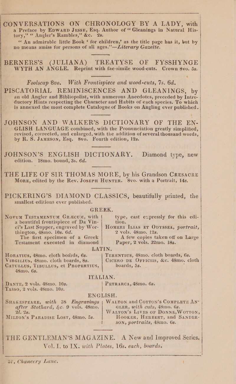 CONVERSATIONS ON CHRONOLOGY BY A LADY, with | a Preface by Epwarp Jussz, Esq. Author of “ Gleanings in Natural His- tory,” “ Angler’s Rambles,” &amp;c. 2s. ‘* An admirable little Book ‘ for children,’ as the title page has it, but by no means amiss for persons of all ages.’’—Literary Gazette. |BERNERS’S (JULIANA) TREATYSE OF FYSSHYNGE| WYTH AN ANGLE. Reprint with fac-simile wood-cuts. Crown 8vo. 5s. 4 Foolscap 8v0. With Frontispiece and wood-cuts, 7s. 6d. PISCATORIAL REMINISCENCES AND GLEANINGS, by an old Angler and Bibliopolist, with numerous Anecdotes, preceded by Intro- ductory Hints respecting the Character and Habits of each species. To which is annexed the most complete Catalogue of Books on Angling ever published. z JOHNSON AND WALKER’S DICTIONARY OF THE EN- GLISH LANGUAGE combined, with the Pronunciation greatly simplified, revised, corrected, and enlarged, with the addition of several thousand words, by R.S. Jameson, Esq. 8vo. Fourth edition, 12s. JOHNSON’S ENGLISH DICTIONARY. Diamond type, new edition. 18mo. bound, 3s. 6d. THE LIFE OF SIR THOMAS MORE, by his Grandson CRESACRE More, edited by the Rev. JosepH HunrTer. 8vo. with a Portrait, 14s. PICKERING’S DIAMOND CLASSICS, beautifully printed, the smallest editions ever published. GREEK. Novum TresTamMENTUM Gracum, with | type, cast expressly for this edi- a beautiful frontispiece of Da Vin- tion. ci’s Last Supper, engraved by Wor- | Homeri Ixias Er Opyssga, portrait, thington, 48mo. 10s. 6d. 2 vols. 48mo. 12s. The first specimen of a Greek A few copies taken off on Large | Testament executed in diamond Paper, 2 vols. 32mo. 18s. LATIN. TERENTIUS, 48mo. cloth boards, 6s. Cicero DE Orriciis, &amp;c. 48mo. cloth | boards, 5s. é Horartus, 48mo. cloth boards, 6s. | VIRGILIUS, 48mo. cloth boards, 8s. CaruLuus, TiBULLUS, et PROPERTIUS, 48mo0. 6s. ITALIAN. DANTE, 2 vols. 48mo. 10s. | PerRARCA, 48mo. 6s. Tasso, 2 vols. 48mo. 10s. | ENGLISH. SHAKESPEARE, with 38 FEngravings | WALTON and Corron’s COMPLETE AN- after Stothard, &amp;c. 9 vols. 48mo. GLER, with cuts, 48mo. 6s. QI 23: Wauton’s Lives or DonnzE,WOTT?TON, | Mitton’s ParapisEe Lost, 48mo. 5s. Hooker, HerBert, and SANDER- | SON, portraits, 48mo. 6s. THE GENTLEMAN’S MAGAZINE. A New and Improved Series. Vol. I. to IX. with Plates, 16s. each, boards.