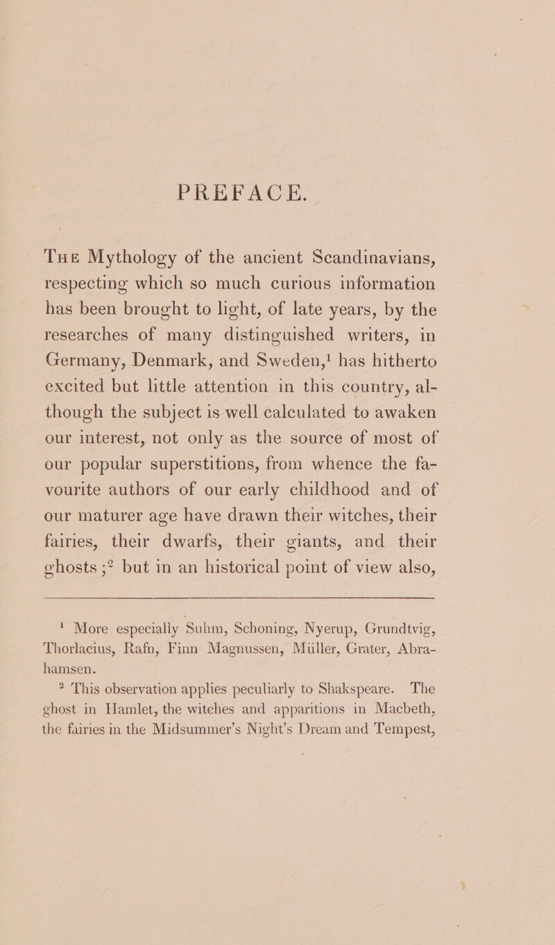 PREFACE. Tue Mythology of the ancient Scandinavians, respecting which so much curious information has been brought to light, of late years, by the researches of many distinguished writers, in Germany, Denmark, and Sweden,! has hitherto excited but little attention in this country, al- though the subject is well calculated to awaken our interest, not only as the source of most of our popular superstitions, from whence the fa- vourite authors of our early childhood and of our maturer age have drawn their witches, their fairies, their dwarfs, their giants, and their ghosts ;* but in an historical point of view also, ' More especially Suhm, Schoning, Nyerup, Grundtvig, Thorlacius, Rafn, Finn Magnussen, Muller, Grater, Abra- hamsen. * This observation applies peculiarly to Shakspeare. The ghost in Hamlet, the witehes and apparitions in Macbeth, the fairies in the Midsummer’s Night’s Dream and Tempest,