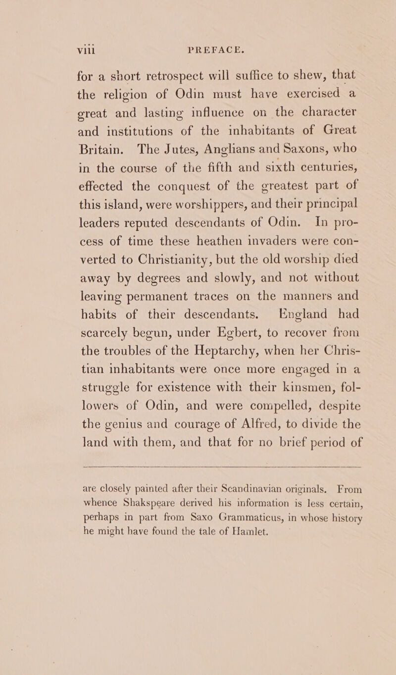 for a short retrospect will suffice to shew, that the religion of Odin must have exercised a great and lasting influence on the character and institutions of the inhabitants of Great Britain. The Jutes, Anglians and Saxons, who in the course of the fifth and sixth centuries, effected the conquest of the greatest part of this island, were worshippers, and their principal leaders reputed descendants of Odin. In pro- cess of time these heathen invaders were con- verted to Christianity, but the old worship died away by degrees and slowly, and not without leaving permanent traces on the manners and habits of their descendants. England had scarcely begun, under Egbert, to recover from the troubles of the Heptarchy, when her Chris- tian inhabitants were once more engaged in a struggle for existence with their kinsmen, fol- lowers of Odin, and were compelled, despite the genius and courage of Alfred, to divide the land with them, and that for no brief period of are closely painted after their Scandinavian originals. From whence Shakspeare derived his information is less certain, perhaps in part from Saxo Grammaticus, in whose history he might have found the tale of Hamlet.
