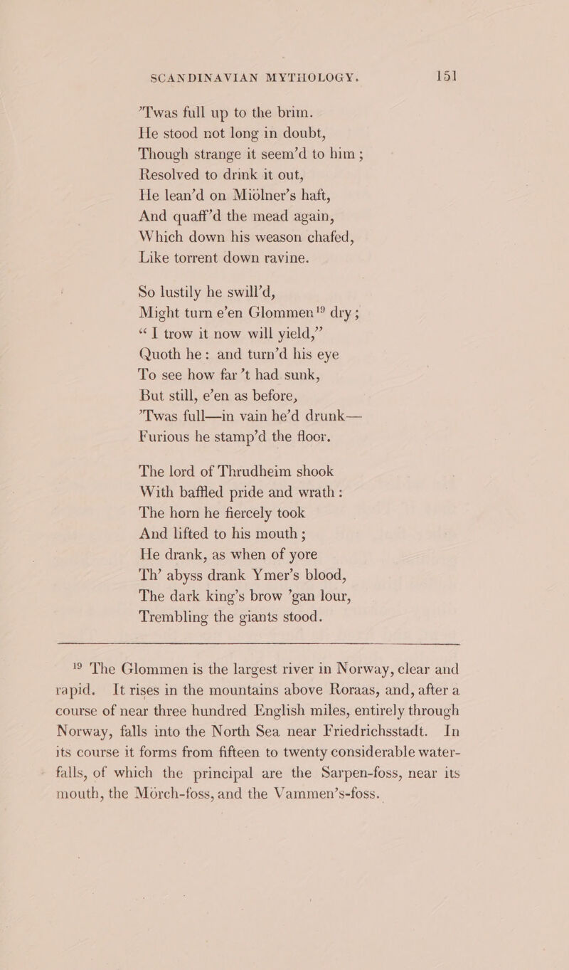 ’Twas full up to the brim. He stood not long in doubt, Though strange it seem’d to him ; Resolved to drink it out, He lean’d on Miolner’s haft, And quaff’d the mead again, Which down his weason chafed, Like torrent down ravine. So lustily he swill’d, Might turn e’en Glommen”® dry ; “T trow it now will yield,” Quoth he: and turn’d his eye To see how far ’t had sunk, But still, e’en as before, ’Twas full—in vain he’d drunk— Furious he stamp’d the floor. The lord of Thrudheim shook With baffled pride and wrath : The horn he fiercely took And lifted to his mouth ; He drank, as when of yore Th’ abyss drank Ymer’s blood, The dark king’s brow ’gan lour, Trembling the giants stood. '9 The Glommen is the largest river in Norway, clear and rapid. It rises in the mountains above Roraas, and, after a course of near three hundred English miles, entirely through Norway, falls into the North Sea near Friedrichsstadt. In its course it forms from fifteen to twenty considerable water- falls, of which the principal are the Sarpen-foss, near its mouth, the Morch-foss, and the Vammen’s-foss..