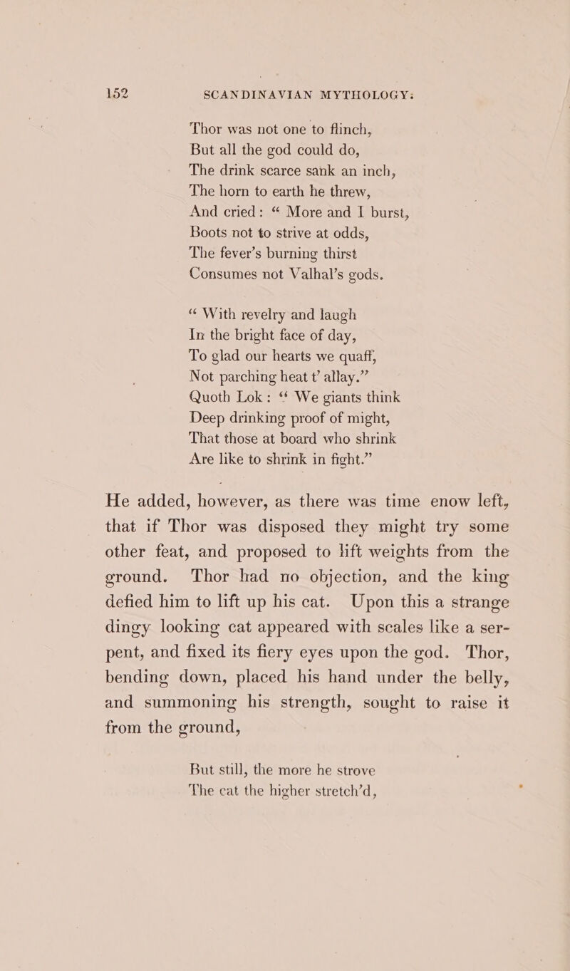 Thor was not one to flinch, But all the god could do, The drink scarce sank an inch, The horn to earth he threw, And cried: “ More and I burst, Boots not to strive at odds, The fever’s burning thirst Consumes not Valhal’s gods. “ With revelry and laugh In the bright face of day, To glad our hearts we quaff, Not parching heat t’ allay.” Quoth Lok: ‘* We giants think Deep drinking proof of might, That those at board who shrink Are like to shrink in fight.” But still, the more he strove The cat the higher stretch’d,