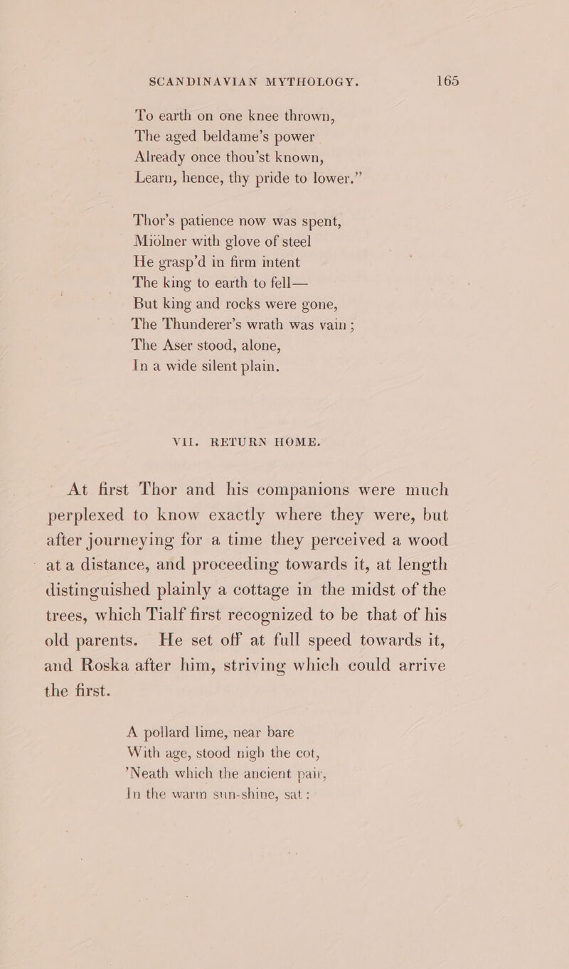 To earth on one knee thrown, The aged beldame’s power Already once thou’st known, Learn, hence, thy pride to lower.” Thor's patience now was spent, Miolner with glove of steel He grasp’d in firm intent The king to earth to fell— But king and rocks were gone, The Thunderer’s wrath was vain ; The Aser stood, alone, In a wide silent plain. Vil. RETURN HOME. A pollard lime, near bare With age, stood nigh the cot, *Neath which the ancient pair, In the warm sun-shine, sat :