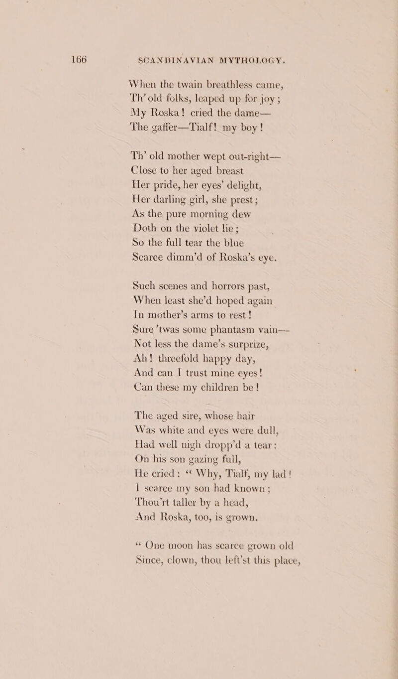 When the twain breathless came, Th’ old folks, leaped up for joy ; My Roska! cried the dame— The gaffer—Tialf! my boy ! Th’ old mother wept out-right— Close to her aged breast Her pride, her eyes’ delight, Her darling girl, she prest ; As the pure morning dew Doth on the violet lie ; So the full tear the blue Scarce dimm’d of Roska’s eye. Such scenes and horrors past, When least she’d hoped again In mother’s arms to rest ! Sure “twas some phantasm vain— Not less the dame’s surprize, Ah! threefold happy day, And can I trust mine eyes! Can these my children be ! The aged sire, whose hair Was white and eyes were dull, Had well nigh dropp’d a tear; On his son gazing full, He cried: “ Why, Tialf, my lad ! | scarce my son had known ; Thou'rt taller by a head, And Roska, too, is grown, ** One moon has searee grown old Since, clown, thou left’st this place,