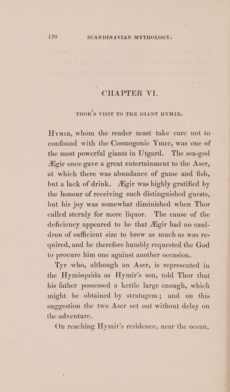 CHAPTER VI. THOR’S VISIT TO THE GIANT HYMIR. Hymir, whom the reader must take care not to confound with the Cosmogonic Ymer, was one of the most powerful giants in Utgard. The sea-god Aigir once gave a great entertainment to the Aser, at which there was abundance of game and fish, but a lack of drink. A®gir was highly gratified by the honour of receiving such distinguished guests, but his joy was somewhat diminished when Thor called sternly for more liquor. The cause of the deficiency appeared to be that AZgir had no caul- dron of sufficient size to brew as much as was re- quired, and he therefore humbly requested the God to procure him one against another occasion. Tyr who, although an Aser, is represented in the Hymisquida as Hymir’s son, told Thor that his father possessed a kettle large enough, which might be obtained by stratagem; and on this suggestion the two Aser set out without delay on the adventure. On reaching Hymir’s residence, near the ocean,