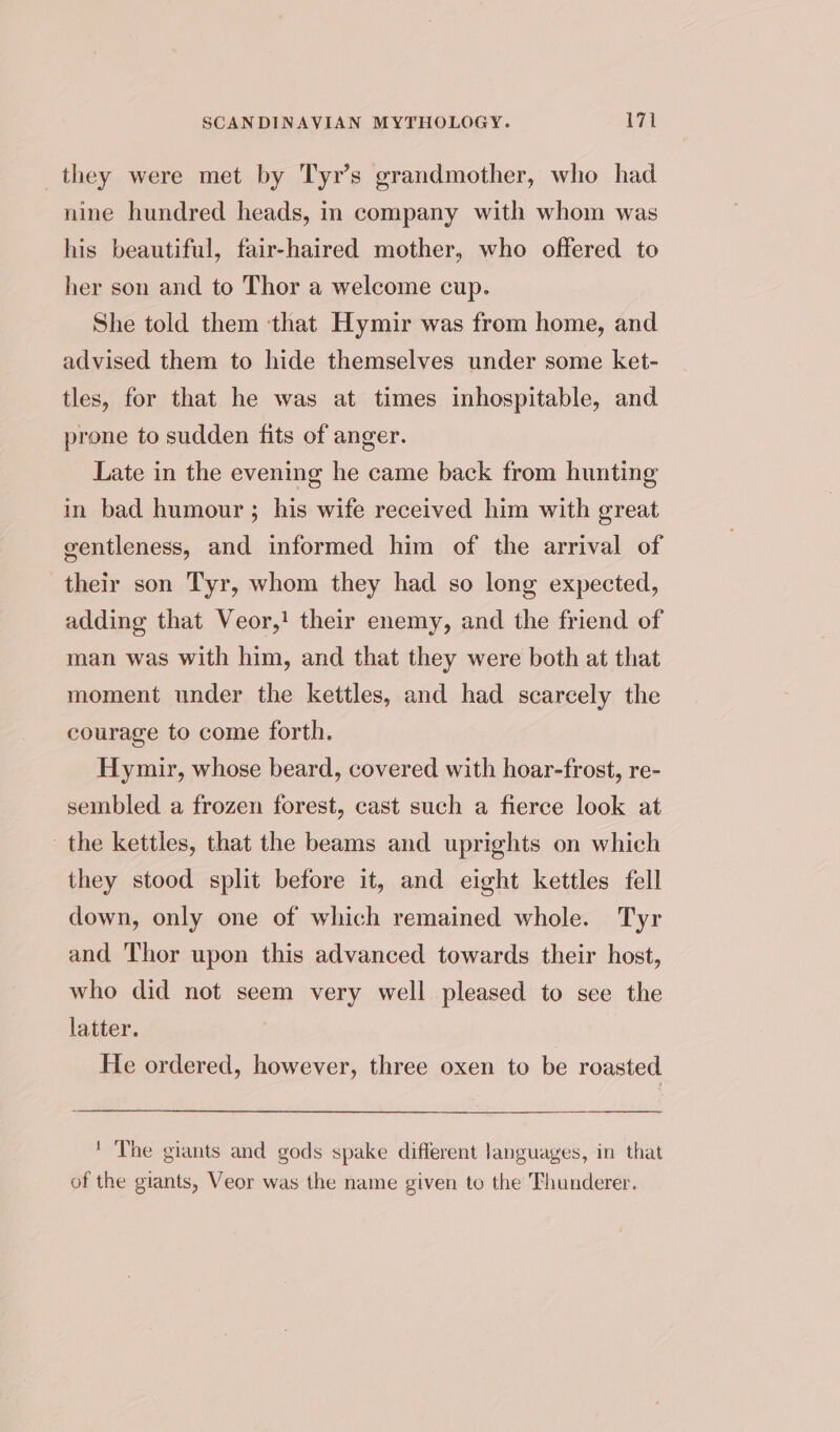 they were met by Tyr’s grandmother, who had nine hundred heads, in company with whom was his beautiful, fair-haired mother, who offered to her son and to Thor a welcome cup. She told them ‘that Hymir was from home, and advised them to hide themselves under some ket- tles, for that he was at times inhospitable, and prone to sudden fits of anger. Late in the evening he came back from hunting in bad humour ; his wife received him with great gentleness, and informed him of the arrival of their son Tyr, whom they had so long expected, adding that Veor,! their enemy, and the friend of man was with him, and that they were both at that moment under the kettles, and had scarcely the courage to come forth. Hymir, whose beard, covered with hoar-frost, re- sembled a frozen forest, cast such a fierce look at the kettles, that the beams and uprights on which they stood split before it, and eight kettles fell down, only one of which remained whole. Tyr and Thor upon this advanced towards their host, who did not seem very well pleased to sce the latter. He ordered, however, three oxen to be roasted ' The giants and gods spake different languages, in that of the giants, Veor was the name given to the Thunderer.